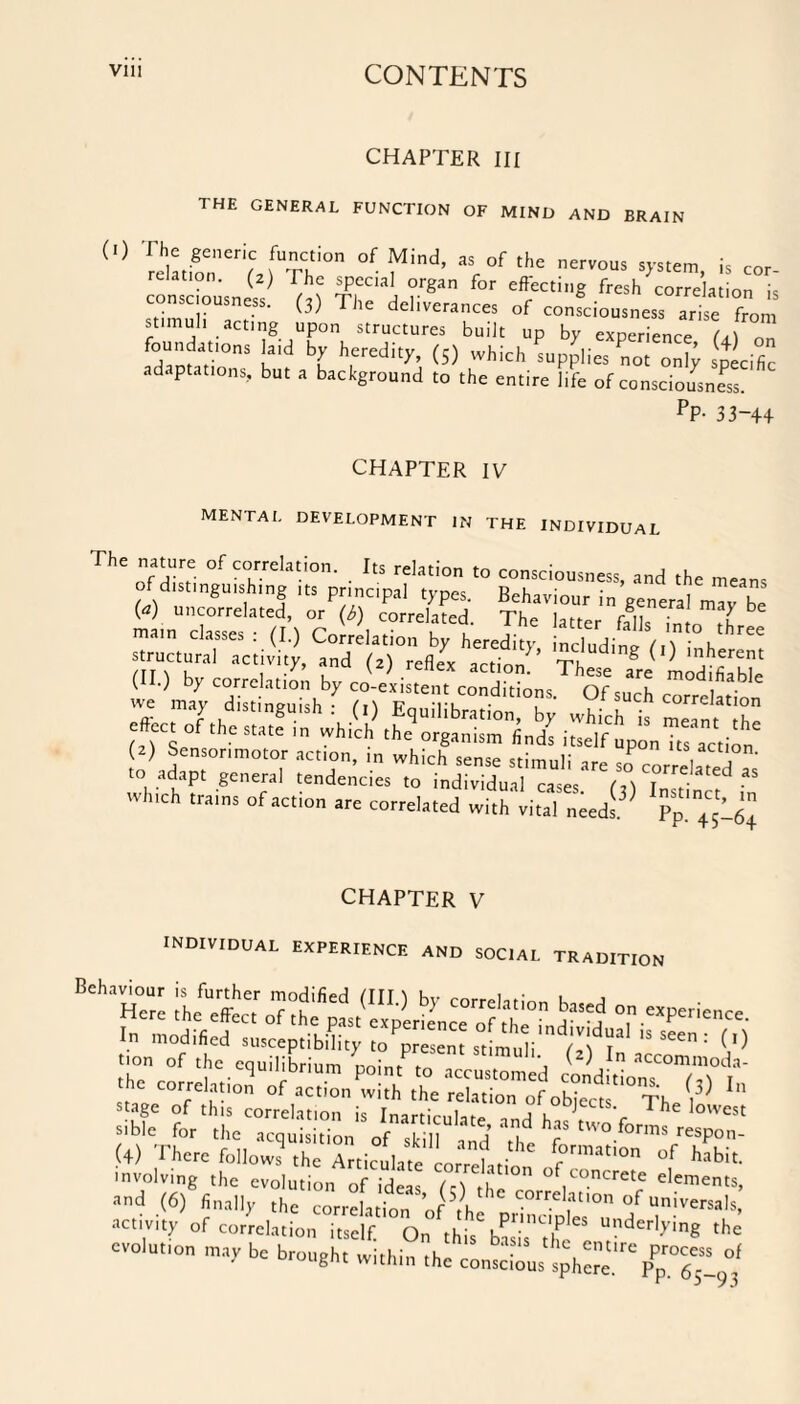 CHAPTER III THE GENERAL FUNCTION OF MIND AND BRAIN <0 'SreTf^i0n °f find’ ar°f t,,C nervous « cor- consciomni,, ¥,““1 ?rgan for effKtiS *«h correlation i, consciousness. (3) The deliverances of consciousness arise from stimuli acting upon structures built up by experience O n SamatiIOnS Kld ^ hredity’ (5) which supplies not only specific adaptations, but a background to the entire life of consciousness. PP- 33-4+ CHAPTER IV mental development in the individual The nature of correlation. Its relation to consciousness, and the means of distinguishing tts principal Ippcs. Bchai'iour in general mm be (a) uncorrelated, or (M correlated Thn Un r „ be (II.) bp correlation bp co-existen, condWons Wsu'eS we map distinguish : (,) Equilibration, bp whfch is mein t I he e#cct of the state which the organism finds itself „p“„Tts action (2) Sensorimotor action, in which sense stimuli are so rorrlr A to adapt general tendencies to individual i M ^*?* which trains of action are correlated with vital needs Pp!^-^ CHAPTER V individual experience and social tradition Behaviour is further modified (III.) by correlation stage of this correlation is Inartirnln* a u ts- 1 he lowest sible for the acquisition of skill and ^ tW°.forms resP°n- (4) There follows the Articulate Lrrehi °f habit- involving the evolution of ideas (-) tL°n of Loncrete elements, and (6) finally the correlation of th! correlation of universal, activity of correlation itself. On this basis” UrderlyinS the evolution may be brought within the conscious sphere