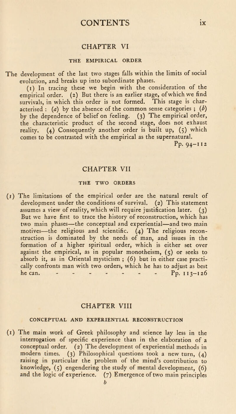 CHAPTER VI THE EMPIRICAL ORDER The development of the last two stages falls within the limits of social evolution, and breaks up into subordinate phases. (i) In tracing these we begin with the consideration of the empirical order. (2) But there is an earlier stage, ofwhich we find survivals, in which this order is not formed. This stage is char¬ acterised : (a) by the absence of the common sense categories ; (b) by the dependence of belief on feeling. (3) The empirical order, the characteristic product of the second stage, does not exhaust reality. (4) Consequently another order is built up, (5) which comes to be contrasted with the empirical as the supernatural. Pp. 94-11 2 CHAPTER VII THE TWO ORDERS (j) The limitations of the empirical order are the natural result of development under the conditions of survival. (2) This statement assumes a view of reality, which will require justification later. (3) But we have first to trace the history of reconstruction, which has two main phases—the conceptual and experiential—and two main motives—the religious and scientific. (4) The religious recon¬ struction is dominated by the needs of man, and issues in the formation of a higher spiritual order, which is either set over against the empirical, as in popular monotheism, (5) or seeks to absorb it, as in Oriental mysticism ; (6) but in either case practi¬ cally confronts man with two orders, which he has to adjust as best he can. ------- Pp. 113-126 CHAPTER VIII CONCEPTUAL AND EXPERIENTIAL RECONSTRUCTION (1) The main work of Greek philosophy and science lay less in the interrogation of specific experience than in the elaboration of a conceptual order. (2) The development of experiential methods in modern times. (3) Philosophical questions took a new turn, (4) raising in particular the problem of the mind’s contribution to knowledge, (5) engendering the study of mental development, (6) and the logic of experience. (7) Emergence of two main principles b