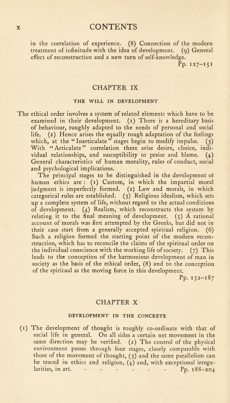 in the correlation of experience. (8) Connection of the modern treatment of infinitude with the idea of development. (9) General effect of reconstruction and a new turn of self-knowledge. Pp. 127-1 5 1 CHAPTER IX THE WILL IN DEVELOPMENT The ethical order involves a system of related elements which have to be examined in their development. (1) There is a hereditary basis of behaviour, roughly adapted to the needs of personal and social life. (2) Hence arises the equally rough adaptation of the feelings which, at the “Inarticulate” stages begin to modify impulse. (3) With “Articulate” correlation there arise desire, choice, indi¬ vidual relationships, and susceptibility to praise and blame. (4) General characteristics of human morality, rules of conduct, social and psychological implications. The principal stages to be distinguished in the development of human ethics are: (1) Custom, in which the impartial moral judgment is imperfectly formed. (2) Law and morals, in which categorical rules are established. (3) Religious idealism, which sets up a complete system of life, without regard to the actual conditions of development. (4) Realism, which reconstructs the system by relating it to the final meaning of development. (5) A rational account of morals was first attempted by the Greeks, but did not in their case start from a generally accepted spiritual religion. (6) Such a religion formed the starting point of the modern recon¬ struction, which has to reconcile the claims of the spiritual order on the individual conscience with the working life of society. (7) This leads to the conception of the harmonious development of man in society as the basis of the ethical order, (8) and to the conception of the spiritual as the moving force in this development. Pp. 152-187 CHAPTER X DEVELOPMENT IN THE CONCRETE (1) The development of thought is roughly co-ordinate with that of social life in general. On all sides a certain net movement in the same direction may be verified. (2) The control of the physical environment passes through four stages, closely comparable with those of the movement of thought, (3) and the same parallelism can be traced in ethics and religion, (4) and, with exceptional irregu¬ larities, in art. ------ Pp, 18S-204