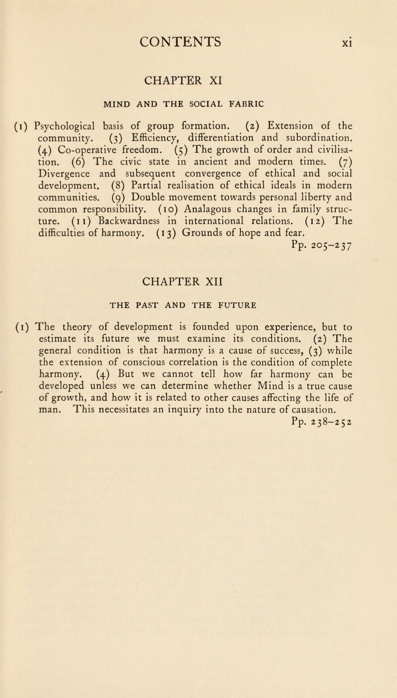 CHAPTER XI MIND AND THE SOCIAL FABRIC Psychological basis of group formation. (2) Extension of the community. (3) Efficiency, differentiation and subordination. (4) Co-operative freedom. (5) The growth of order and civilisa¬ tion. (6) The civic state in ancient and modern times. (7) Divergence and subsequent convergence of ethical and social development. (8) Partial realisation of ethical ideals in modern communities. (9) Double movement towards personal liberty and common responsibility. (10) Analagous changes in family struc¬ ture. (11) Backwardness in international relations. (12) The difficulties of harmony. (13) Grounds of hope and fear. Pp. 205-237 CHAPTER XII THE PAST AND THE FUTURE The theory of development is founded upon experience, but to estimate its future we must examine its conditions. (2) The general condition is that harmony is a cause of success, (3) while the extension of conscious correlation is the condition of complete harmony. (4) But we cannot tell how far harmony can be developed unless we can determine whether Mind is a true cause of growth, and how it is related to other causes affecting the life of man. This necessitates an inquiry into the nature of causation. Pp. 238-252