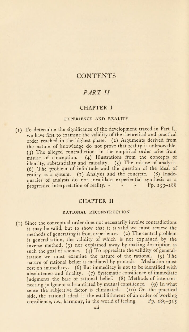 PART II CHAPTER I EXPERIENCE AND REALITY (i) To determine the significance of the development traced in Part I., we have first to examine the validity of the theoretical and practical order reached in the highest phase. (2) Arguments derived from the nature of knowledge do not prove that reality is unknowable. (3) The alleged contradictions in the empirical order arise from misuse of conception. (4) Illustrations from the concepts of identity, substantiality and causality. (5) The misuse of analysis. (6) The problem of infinitude and the question of the ideal of reality as a system. (7) Analysis and the concrete. (8) Inade- auacies of analysis do not invalidate experiential synthesis as a progressive interpretation of reality. - Pp. 253-288 CHAPTER II RATIONAL RECONSTRUCTION (1) Since the conceptual order does not necessarily involve contradictions it may be valid, but to show that it is valid we must review the methods of generating it from experience. (2) The central problem is generalisation, the validity of which is not explained by the inverse method, (3) nor explained away by making description as such the goal of science. (4) To appreciate the validity of general¬ isation we must examine the nature of the rational. (5) The nature of rational belief as mediated by grounds. Mediation must rest on immediacy. (6) But immediacy is not to be identified with absoluteness and finality. (7) Systematic consilience of immediate judgments the base of rational belief. (8) Methods of intercon¬ necting judgment substantiated by mutual consilience. (9) In what sense the subjective factor is eliminated. (10) On the practical side, the rational ideal is the establishment of an order of working consilience, i.e., harmony, in the world of feeling. Pp. 289-315