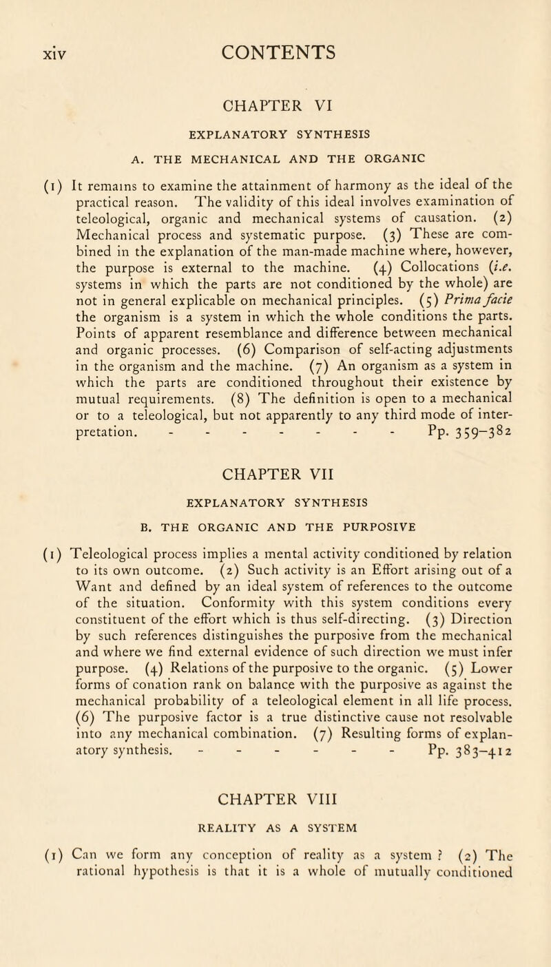 CHAPTER VI EXPLANATORY SYNTHESIS A. THE MECHANICAL AND THE ORGANIC (i) It remains to examine the attainment of harmony as the ideal of the practical reason. The validity of this ideal involves examination of teleological, organic and mechanical systems of causation. (2) Mechanical process and systematic purpose. (3) These are com¬ bined in the explanation of the man-made machine where, however, the purpose is external to the machine. (4) Collocations {i.e. systems in which the parts are not conditioned by the whole) are not in general explicable on mechanical principles. (5) Prima facie the organism is a system in which the whole conditions the parts. Points of apparent resemblance and difference between mechanical and organic processes. (6) Comparison of self-acting adjustments in the organism and the machine. (7) An organism as a system in which the parts are conditioned throughout their existence by mutual requirements. (8) The definition is open to a mechanical or to a teleological, but not apparently to any third mode of inter¬ pretation. ------- Pp. 359-382 CHAPTER VII EXPLANATORY SYNTHESIS B. THE ORGANIC AND THE PURPOSIVE (1) Teleological process implies a mental activity conditioned by relation to its own outcome. (2) Such activity is an Effort arising out of a Want and defined by an ideal system of references to the outcome of the situation. Conformity with this system conditions every constituent of the effort which is thus self-directing. (3) Direction by such references distinguishes the purposive from the mechanical and where we find external evidence of such direction we must infer purpose. (4.) Relations of the purposive to the organic. (5) Lower forms of conation rank on balance with the purposive as against the mechanical probability of a teleological element in all life process. (6) The purposive factor is a true distinctive cause not resolvable into any mechanical combination. (7) Resulting forms of explan¬ atory synthesis. ------ Pp. 383-412 CHAPTER VIII REALITY AS A SYSTEM (1) Can we form any conception of reality as a system ? (2) The rational hypothesis is that it is a whole of mutually conditioned