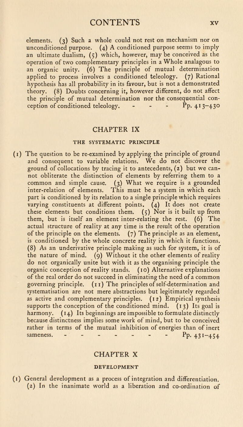 elements. (3) Such a whole could not rest on mechanism nor on unconditioned purpose. (4) A conditioned purpose seems to imply an ultimate dualism, (5) which, however, maybe conceived as the operation of two complementary principles in a Whole analagous to an organic unity. (6) The principle of mutual determination applied to process involves a conditioned teleology. (7) Rational hypothesis has all probability in its favour, but is not a demonstrated theory. (8) Doubts concerning it, however different, do not affect the principle of mutual determination nor the consequential con¬ ception of conditioned teleology. - Pp. 413-430 CHAPTER IX THE SYSTEMATIC PRINCIPLE (1) The question to be re-examined by applying the principle of ground and consequent to variable relations. We do not discover the ground of collocations by tracing it to antecedents, (2) but we can¬ not obliterate the distinction of elements by referring them to a common and simple cause. (3) What we require is a grounded inter-relation of elements. This must be a system in which each part is conditioned by its relation to a single principle which requires varying constituents at different points. (4) It does not create these elements but conditions them. (5) Nor is it built up from them, but is itself an element inter-relating the rest. (6) The actual structure of reality at any time is the result of the operation of the principle on the elements. (7) The principle as an element, is conditioned by the whole concrete reality in which it functions. (8) As an underivative principle making as such for system, it is of the nature of mind. (9) Without it the other elements of reality do not organically unite but with it as the organising principle the organic conception of reality stands. (10) Alternative explanations of the real order do not succeed in eliminating the need of a common governing principle, (n) The principles of self-determination and systematisation are not mere abstractions but legitimately regarded as active and complementary principles. (12) Empirical synthesis supports the conception of the conditioned mind. (13) Its goal is harmony. (14) Its beginnings are impossible to formulate distinctly because distinctness implies some work of mind, but to be conceived rather in terms of the mutual inhibition of energies than of inert sameness. - - - - - Pp. 431-454 CHAPTER X DEVELOPMENT (1) General development as a process of integration and differentiation. (2) In the inanimate world as a liberation and co-ordination of