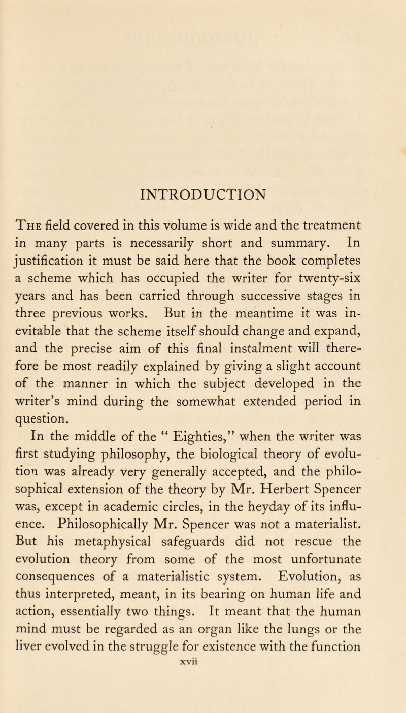 The field covered in this volume is wide and the treatment in many parts is necessarily short and summary. In justification it must be said here that the book completes a scheme which has occupied the writer for twenty-six years and has been carried through successive stages in three previous works. But in the meantime it was in¬ evitable that the scheme itself should change and expand, and the precise aim of this final instalment will there¬ fore be most readily explained by giving a slight account of the manner in which the subject developed in the writer’s mind during the somewhat extended period in question. In the middle of the “ Eighties,” when the writer was first studying philosophy, the biological theory of evolu¬ tion was already very generally accepted, and the philo¬ sophical extension of the theory by Mr. Herbert Spencer was, except in academic circles, in the heyday of its influ¬ ence. Philosophically Mr. Spencer was not a materialist. But his metaphysical safeguards did not rescue the evolution theory from some of the most unfortunate consequences of a materialistic system. Evolution, as thus interpreted, meant, in its bearing on human life and action, essentially two things. It meant that the human mind must be regarded as an organ like the lungs or the liver evolved in the struggle for existence with the function