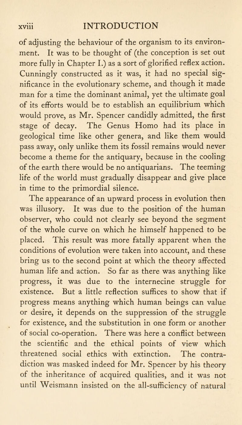 of adjusting the behaviour of the organism to its environ¬ ment. It was to be thought of (the conception is set out more fully in Chapter I.) as a sort of glorified reflex action. Cunningly constructed as it was, it had no special sig¬ nificance in the evolutionary scheme, and though it made man for a time the dominant animal, yet the ultimate goal of its efforts would be to establish an equilibrium which would prove, as Mr. Spencer candidly admitted, the first stage of decay. The Genus Homo had its place in geological time like other genera, and like them would pass away, only unlike them its fossil remains would never become a theme for the antiquary, because in the cooling of the earth there would be no antiquarians. The teeming life of the world must gradually disappear and give place in time to the primordial silence. The appearance of an upward process in evolution then was illusory. It was due to the position of the human observer, who could not clearly see beyond the segment of the whole curve on which he himself happened to be placed. This result was more fatally apparent when the conditions of evolution were taken into account, and these bring us to the second point at which the theory affected human life and action. So far as there was anything like progress, it was due to the internecine struggle for existence. But a little reflection suffices to show that if progress means anything which human beings can value or desire, it depends on the suppression of the struggle for existence, and the substitution in one form or another of social co-operation. There was here a conflict between the scientific and the ethical points of view which threatened social ethics with extinction. The contra¬ diction was masked indeed for Mr. Spencer by his theory of the inheritance of acquired qualities, and it was not until Weismann insisted on the all-sufficiency of natural