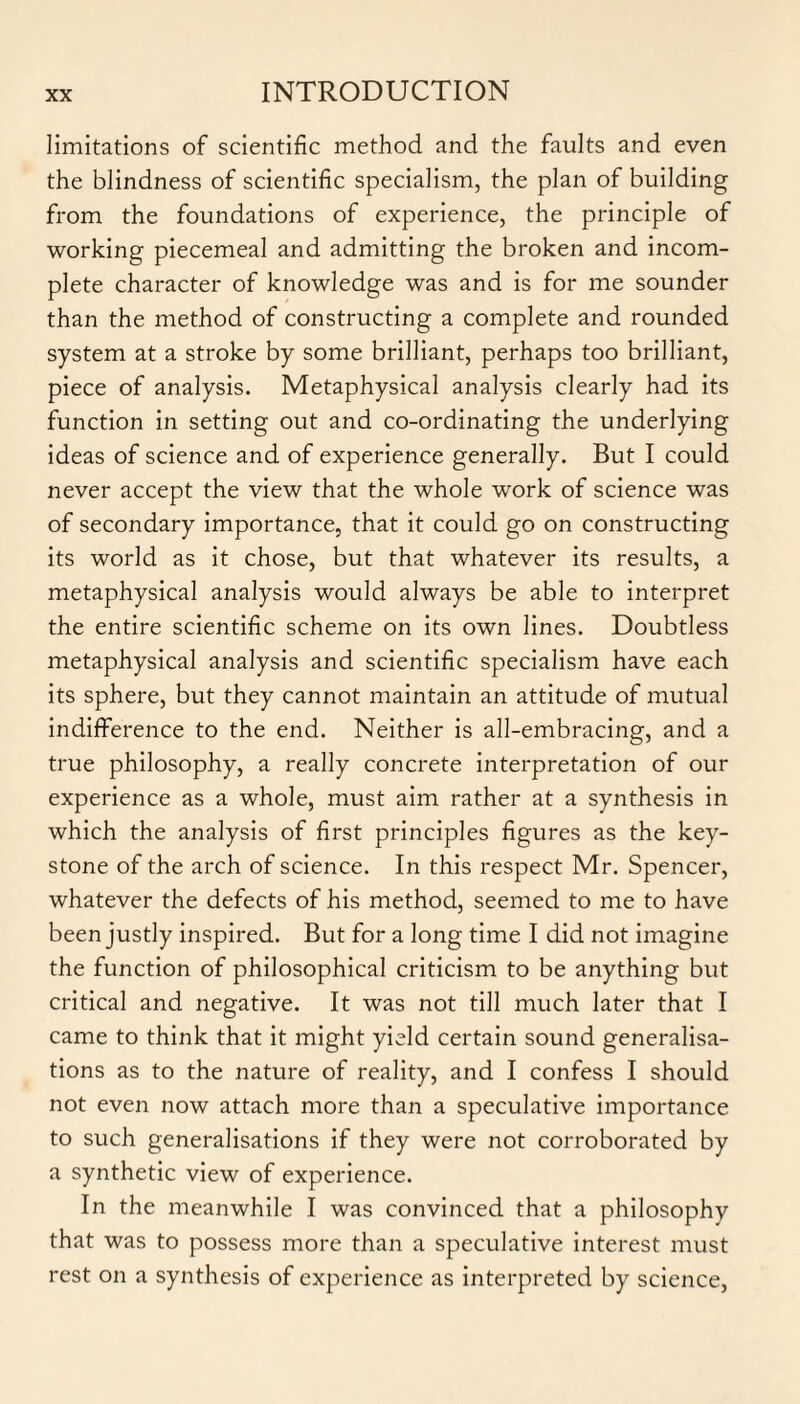 limitations of scientific method and the faults and even the blindness of scientific specialism, the plan of building from the foundations of experience, the principle of working piecemeal and admitting the broken and incom¬ plete character of knowledge was and is for me sounder than the method of constructing a complete and rounded system at a stroke by some brilliant, perhaps too brilliant, piece of analysis. Metaphysical analysis clearly had its function in setting out and co-ordinating the underlying ideas of science and of experience generally. But I could never accept the view that the whole work of science was of secondary importance, that it could go on constructing its world as it chose, but that whatever its results, a metaphysical analysis would always be able to interpret the entire scientific scheme on its own lines. Doubtless metaphysical analysis and scientific specialism have each its sphere, but they cannot maintain an attitude of mutual indifference to the end. Neither is all-embracing, and a true philosophy, a really concrete interpretation of our experience as a whole, must aim rather at a synthesis in which the analysis of first principles figures as the key¬ stone of the arch of science. In this respect Mr. Spencer, whatever the defects of his method, seemed to me to have been justly inspired. But for a long time I did not imagine the function of philosophical criticism to be anything but critical and negative. It was not till much later that I came to think that it might yield certain sound generalisa¬ tions as to the nature of reality, and I confess I should not even now attach more than a speculative importance to such generalisations if they were not corroborated by a synthetic view of experience. In the meanwhile I was convinced that a philosophy that was to possess more than a speculative interest must rest on a synthesis of experience as interpreted by science,