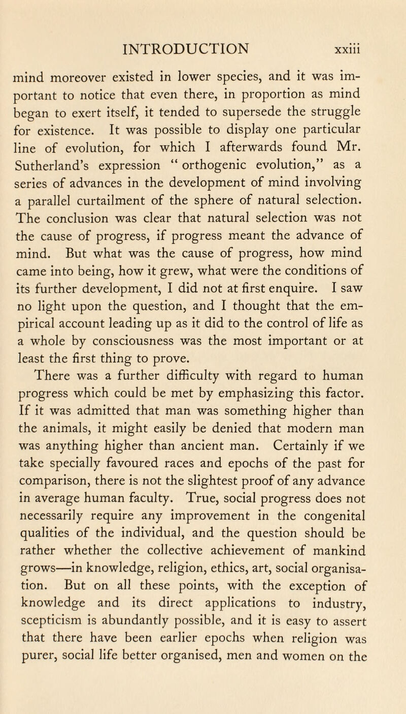 mind moreover existed in lower species, and it was im¬ portant to notice that even there, in proportion as mind began to exert itself, it tended to supersede the struggle for existence. It was possible to display one particular line of evolution, for which I afterwards found Mr. Sutherland’s expression “ orthogenic evolution,” as a series of advances in the development of mind involving a parallel curtailment of the sphere of natural selection. The conclusion was clear that natural selection was not the cause of progress, if progress meant the advance of mind. But what was the cause of progress, how mind came into being, how it grew, what were the conditions of its further development, I did not at first enquire. I saw no light upon the question, and I thought that the em¬ pirical account leading up as it did to the control of life as a whole by consciousness was the most important or at least the first thing to prove. There was a further difficulty with regard to human progress which could be met by emphasizing this factor. If it was admitted that man was something higher than the animals, it might easily be denied that modern man was anything higher than ancient man. Certainly if we take specially favoured races and epochs of the past for comparison, there is not the slightest proof of any advance in average human faculty. True, social progress does not necessarily require any improvement in the congenital qualities of the individual, and the question should be rather whether the collective achievement of mankind grows—in knowledge, religion, ethics, art, social organisa¬ tion. But on all these points, with the exception of knowledge and its direct applications to industry, scepticism is abundantly possible, and it is easy to assert that there have been earlier epochs when religion was purer, social life better organised, men and women on the