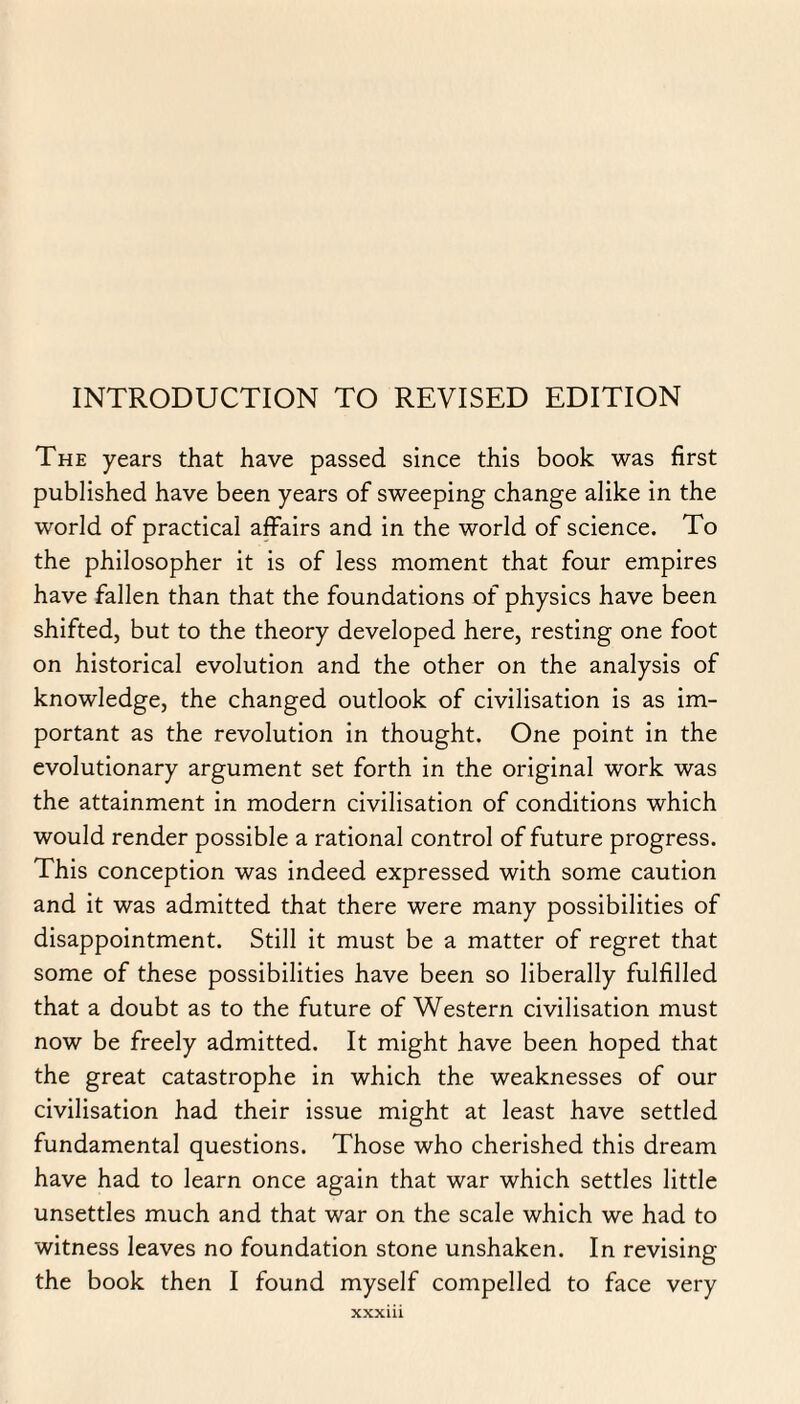 INTRODUCTION TO REVISED EDITION The years that have passed since this book was first published have been years of sweeping change alike in the world of practical affairs and in the world of science. To the philosopher it is of less moment that four empires have fallen than that the foundations of physics have been shifted, but to the theory developed here, resting one foot on historical evolution and the other on the analysis of knowledge, the changed outlook of civilisation is as im¬ portant as the revolution in thought. One point in the evolutionary argument set forth in the original work was the attainment in modern civilisation of conditions which would render possible a rational control of future progress. This conception was indeed expressed with some caution and it was admitted that there were many possibilities of disappointment. Still it must be a matter of regret that some of these possibilities have been so liberally fulfilled that a doubt as to the future of Western civilisation must now be freely admitted. It might have been hoped that the great catastrophe in which the weaknesses of our civilisation had their issue might at least have settled fundamental questions. Those who cherished this dream have had to learn once again that war which settles little unsettles much and that war on the scale which we had to witness leaves no foundation stone unshaken. In revising the book then I found myself compelled to face very