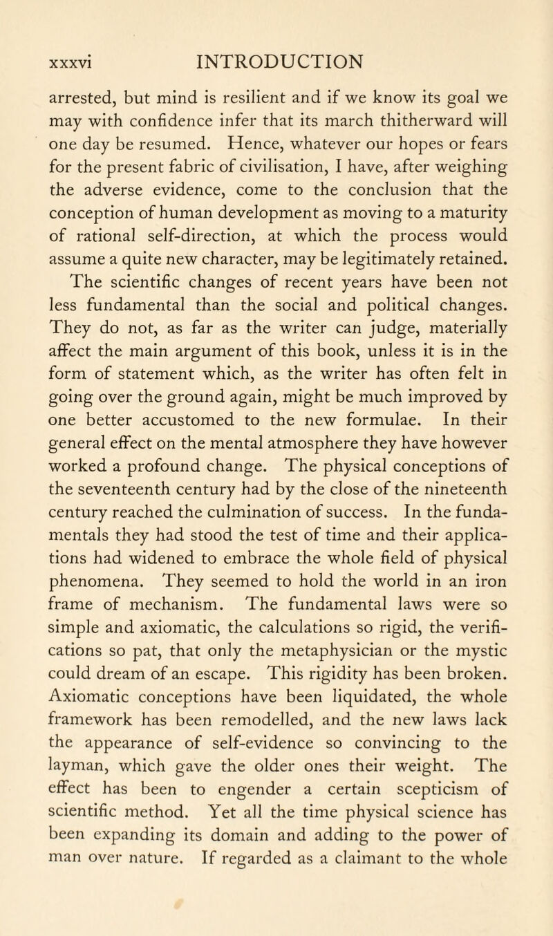 arrested, but mind is resilient and if we know its goal we may with confidence infer that its march thitherward will one day be resumed. Hence, whatever our hopes or fears for the present fabric of civilisation, I have, after weighing the adverse evidence, come to the conclusion that the conception of human development as moving to a maturity of rational self-direction, at which the process would assume a quite new character, may be legitimately retained. The scientific changes of recent years have been not less fundamental than the social and political changes. They do not, as far as the writer can judge, materially affect the main argument of this book, unless it is in the form of statement which, as the writer has often felt in going over the ground again, might be much improved by one better accustomed to the new formulae. In their general effect on the mental atmosphere they have however worked a profound change. The physical conceptions of the seventeenth century had by the close of the nineteenth century reached the culmination of success. In the funda¬ mentals they had stood the test of time and their applica¬ tions had widened to embrace the whole field of physical phenomena. They seemed to hold the world in an iron frame of mechanism. The fundamental laws were so simple and axiomatic, the calculations so rigid, the verifi¬ cations so pat, that only the metaphysician or the mystic could dream of an escape. This rigidity has been broken. Axiomatic conceptions have been liquidated, the whole framework has been remodelled, and the new laws lack the appearance of self-evidence so convincing to the layman, which gave the older ones their weight. The effect has been to engender a certain scepticism of scientific method. Yet all the time physical science has been expanding its domain and adding to the power of man over nature. If regarded as a claimant to the whole