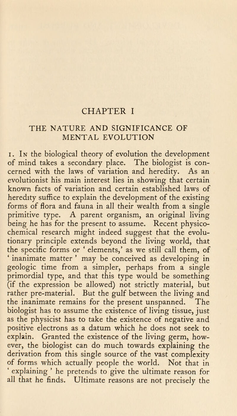 CHAPTER I THE NATURE AND SIGNIFICANCE OF MENTAL EVOLUTION i. In the biological theory of evolution the development of mind takes a secondary place. The biologist is con¬ cerned with the laws of variation and heredity. As an evolutionist his main interest lies in showing that certain known facts of variation and certain established laws of heredity suffice to explain the development of the existing forms of flora and fauna in all their wealth from a single primitive type. A parent organism, an original living being he has for the present to assume. Recent physico¬ chemical research might indeed suggest that the evolu¬ tionary principle extends beyond the living world, that the specific forms or ‘ elements,’ as we still call them, of ‘ inanimate matter ’ may be conceived as developing in geologic time from a simpler, perhaps from a single primordial type, and that this type would be something (if the expression be allowed) not strictly material, but rather pre-material. But the gulf between the living and the inanimate remains for the present unspanned. The biologist has to assume the existence of living tissue, just as the physicist has to take the existence of negative and positive electrons as a datum which he does not seek to explain. Granted the existence of the living germ, how¬ ever, the biologist can do much towards explaining the derivation from this single source of the vast complexity of forms which actually people the world. Not that in ‘ explaining ’ he pretends to give the ultimate reason for all that he finds. Ultimate reasons are not precisely the