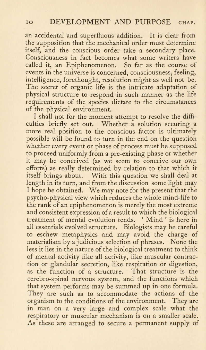 an accidental and superfluous addition. It is clear from the supposition that the mechanical order must determine itself, and the conscious order take a secondary place. Consciousness in fact becomes what some writers have called it, an Epiphenomenon. So far as the course of events in the universe is concerned, consciousness, feeling, intelligence, forethought, resolution might as well not be. The secret of organic life is the intricate adaptation of physical structure to respond in such manner as the life requirements of the species dictate to the circumstances of the physical environment. I shall not for the moment attempt to resolve the diffi¬ culties briefly set out. Whether a solution securing a more real position to the conscious factor is ultimately possible will be found to turn in the end on the question whether every event or phase of process must be supposed to proceed uniformly from a pre-existing phase or whether it may be conceived (as we seem to conceive our own efforts) as really determined by relation to that which it itself brings about. With this question we shall deal at length in its turn, and from the discussion some light may I hope be obtained. We may note for the present that the psycho-physical view which reduces the whole mind-life to the rank of an epiphenomenon is merely the most extreme and consistent expression of a result to which the biological treatment of mental evolution tends. ‘ Mind ’ is here in all essentials evolved structure. Biologists may be careful to eschew metaphysics and may avoid the charge of materialism by a judicious selection of phrases. None the less it lies in the nature of the biological treatment to think of mental activity like all activity, like muscular contrac¬ tion or glandular secretion, like respiration or digestion, as the function of a structure. That structure is the cerebro-spinal nervous system, and the functions which that system performs may be summed up in one formula. They are such as to accommodate the actions of the organism to the conditions of the environment. They are in man on a very large and complex scale what the respiratory or muscular mechanism is on a smaller scale. As these are arranged to secure a permanent supply of