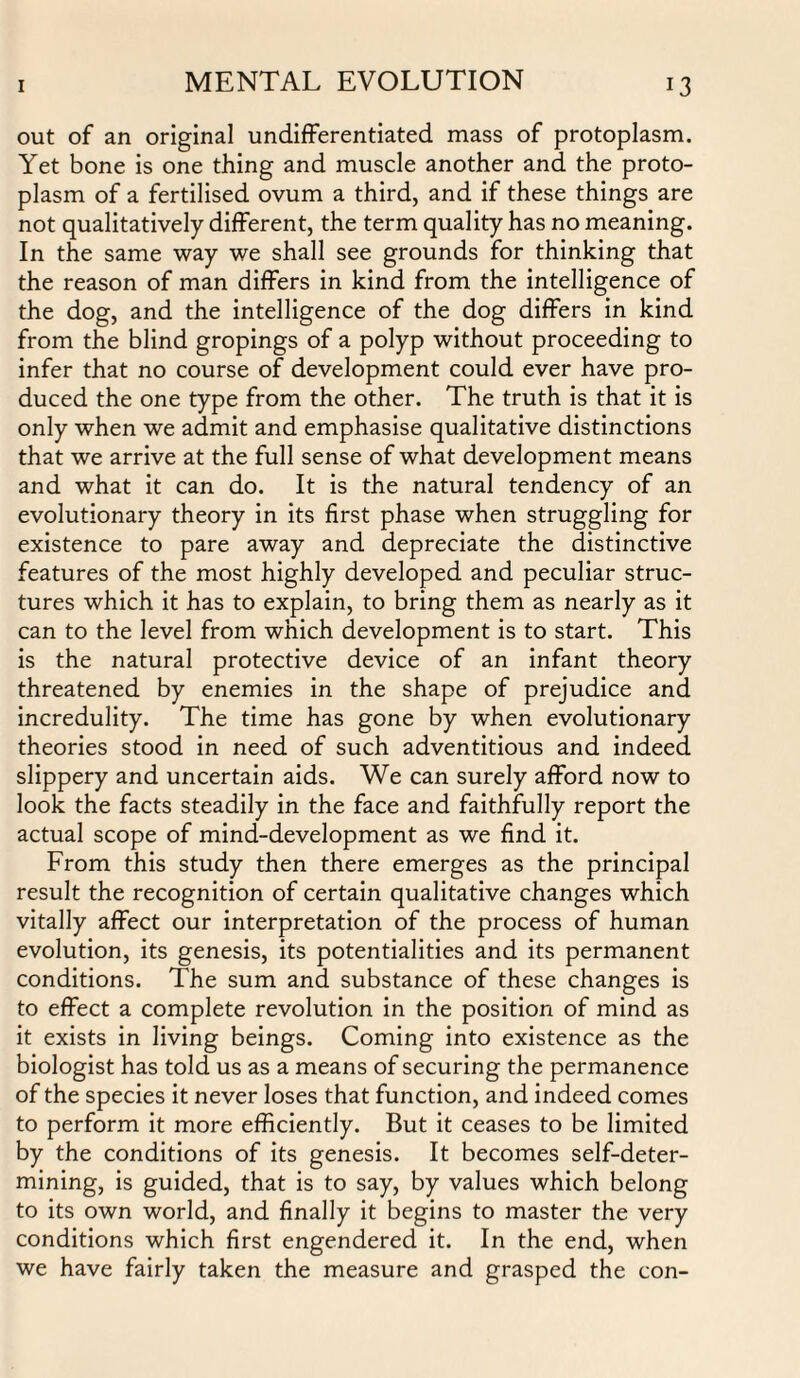 out of an original undifferentiated mass of protoplasm. Yet bone is one thing and muscle another and the proto¬ plasm of a fertilised ovum a third, and if these things are not qualitatively different, the term quality has no meaning. In the same way we shall see grounds for thinking that the reason of man differs in kind from the intelligence of the dog, and the intelligence of the dog differs in kind from the blind gropings of a polyp without proceeding to infer that no course of development could ever have pro¬ duced the one type from the other. The truth is that it is only when we admit and emphasise qualitative distinctions that we arrive at the full sense of what development means and what it can do. It is the natural tendency of an evolutionary theory in its first phase when struggling for existence to pare away and depreciate the distinctive features of the most highly developed and peculiar struc¬ tures which it has to explain, to bring them as nearly as it can to the level from which development is to start. This is the natural protective device of an infant theory threatened by enemies in the shape of prejudice and incredulity. The time has gone by when evolutionary theories stood in need of such adventitious and indeed slippery and uncertain aids. We can surely afford now to look the facts steadily in the face and faithfully report the actual scope of mind-development as we find it. From this study then there emerges as the principal result the recognition of certain qualitative changes which vitally affect our interpretation of the process of human evolution, its genesis, its potentialities and its permanent conditions. The sum and substance of these changes is to effect a complete revolution in the position of mind as it exists in living beings. Coming into existence as the biologist has told us as a means of securing the permanence of the species it never loses that function, and indeed comes to perform it more efficiently. But it ceases to be limited by the conditions of its genesis. It becomes self-deter¬ mining, is guided, that is to say, by values which belong to its own world, and finally it begins to master the very conditions which first engendered it. In the end, when we have fairly taken the measure and grasped the con-