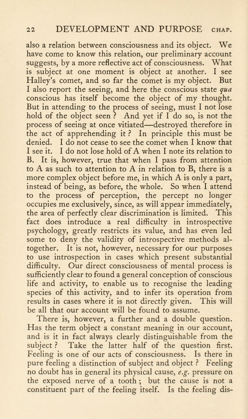 also a relation between consciousness and its object. We have come to know this relation, our preliminary account suggests, by a more reflective act of consciousness. What is subject at one moment is object at another. I see Halley’s comet, and so far the comet is my object. But I also report the seeing, and here the conscious state qua conscious has itself become the object of my thought. But in attending to the process of seeing, must I not lose hold of the object seen ? And yet if I do so, is not the process of seeing at once vitiated—destroyed therefore in the act of apprehending it ? In principle this must be denied. I do not cease to see the comet when I know that I see it. I do not lose hold of A when I note its relation to B. It is, however, true that when I pass from attention to A as such to attention to A in relation to B, there is a more complex object before me, in which A is only a part, instead of being, as before, the whole. So when I attend to the process of perception, the percept no longer occupies me exclusively, since, as will appear immediately, the area of perfectly clear discrimination is limited. This fact does introduce a real difficulty in introspective psychology, greatly restricts its value, and has even led some to deny the validity of introspective methods al¬ together. It is not, however, necessary for our purposes to use introspection in cases which present substantial difficulty. Our direct consciousness of mental process is sufficiently clear to found a general conception of conscious life and activity, to enable us to recognise the leading species of this activity, and to infer its operation from results in cases where it is not directly given. This will be all that our account will be found to assume. There is, however, a further and a double question. Has the term object a constant meaning in our account, and is it in fact always clearly distinguishable from the subject ? Take the latter half of the question first. Feeling is one of our acts of consciousness. Is there in pure feeling a distinction of subject and object ? Feeling no doubt has in general its physical cause, e.g. pressure on the exposed nerve of a tooth ; but the cause is not a constituent part of the feeling itself. Is the feeling dis-