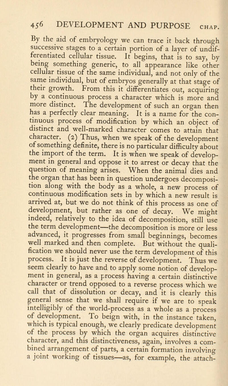 By the aid of embryology we can trace it back through successive stages to a certain portion of a layer of undif¬ ferentiated cellular tissue. It begins, that is to say, by being something generic, to all appearance like other cellular tissue of the same individual, and not only of the same individual, but of embryos generally at that stage of their growth. From this it differentiates out, acquiring by a continuous process a character which is more and more distinct. The development of such an organ then has a perfectly clear meaning. It is a name for the con¬ tinuous process of modification by which an object of distinct and well-marked character comes to attain that character. (2) Thus, when we speak of the development of something definite, there is no particular difficulty about the import of the term. It is when we speak of develop¬ ment in general and oppose it to arrest or decay that the question of meaning arises. When the animaf dies and the organ that has been in question undergoes decomposi¬ tion along with the body as a whole, a new process of continuous modification sets in by which a new result is arrived at, but we do not think of this process as one of development, but rather as one of decay. We might indeed, relatively to the idea of decomposition, still use the term development—the decomposition is more or less advanced, it progresses from small beginnings, becomes well marked and then complete. But without the quali¬ fication we should never use the term development of this process. It is just the reverse of development. Thus we seem clearly to have and to apply some notion of develop¬ ment in general, as a process having a certain distinctive character or trend opposed to a reverse process which we call that of dissolution or decay, and it is clearly this general, sense that we shall require if we are to speak intelligibly of the world-process as a whole as a process of development. To beign with, in the instance taken, which is typical enough, we clearly predicate development of the process by which the organ acquires distinctive character, and this distinctiveness, again, involves a com¬ bined arrangement of parts, a certain formation involving a joint working of tissues—as, for example, the attach-