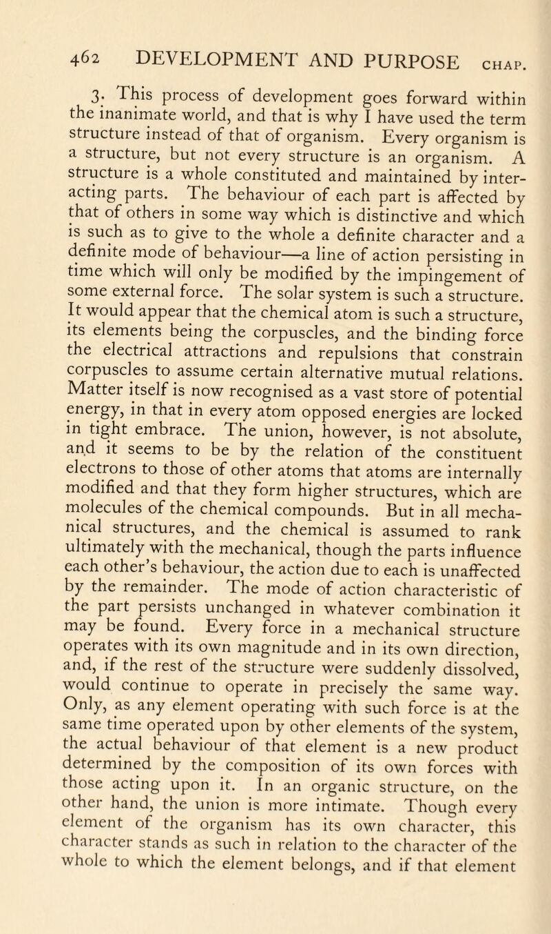 CHAP. 3. This process of development goes forward within the inanimate world, and that is why I have used the term structure instead of that of organism. Every organism is a structure, but not every structure is an organism. A structure is a whole constituted and maintained by inter¬ acting parts. The behaviour of each part is affected by that of others in some way which is distinctive and which is such as to give to the whole a definite character and a definite mode of behaviour—a line of action persisting in time which will only be modified by the impingement of some external force. The solar system is such a structure. It would appear that the chemical atom is such a structure, its elements being the corpuscles, and the binding force the electrical attractions and repulsions that constrain corpuscles to assume certain alternative mutual relations. Matter itself is now recognised as a vast store of potential energy, in that in every atom opposed energies are locked in tight embrace. The union, however, is not absolute, and it seems to be by the relation of the constituent electrons to those of other atoms that atoms are internally modified and tnat they form higher structures, which are molecules of the chemical compounds. But in all mecha¬ nical structures, and the chemical is assumed to rank ultimately with the mechanical, though the parts influence each other s behaviour, the action due to each is unaffected by the remainder. The mode of action characteristic of the part persists unchanged in whatever combination it may be found. Every force in a mechanical structure operates with its own magnitude and in its own direction, and, if the rest of the structure were suddenly dissolved, would continue to operate in precisely the same way. Only, as any element operating with such force is at the same time operated upon by other elements of the system, the actual behaviour of that element is a new product determined by the composition of its own forces with those acting upon it. In an organic structure, on the other hand, the union is more intimate. Though every element of the organism has its own character, this character stands as such in relation to the character of the whole to which the element belongs, and if that element