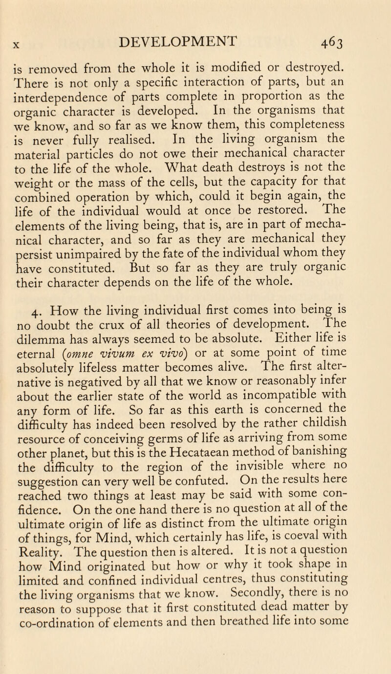 is removed from the whole it is modified or destroyed. There is not only a specific interaction of parts, but an interdependence of parts complete in proportion as the organic character is developed. In the organisms that we know, and so far as we know them, this completeness is never fully realised. In the living organism the material particles do not owe their mechanical character to the life of the whole. What death destroys is not the weight or the mass of the cells, but the capacity for that combined operation by which, could it begin again, the life of the individual would at once be restored. The elements of the living being, that is, are in part of mecha¬ nical character, and so far as they are mechanical they persist unimpaired by the fate of the individual whom they have constituted. But so far as they are truly organic their character depends on the life of the whole. 4. How the living individual first comes into being is no doubt the crux of all theories of development. The dilemma has always seemed to be absolute. Either life is eternal (omne vivum ex vivo) or at some point of time absolutely lifeless matter becomes alive. The first alter¬ native is negatived by all that we know or reasonably infer about the earlier state of the world as incompatible with any form of life. So far as this earth is concerned the difficulty has indeed been resolved by the rather childish resource of conceiving germs of life as arriving from some other planet, but this is the Hecataean method of banishing the difficulty to the region of the invisible where no suggestion can very well be confuted. On the results here reached two things at least may be said with some con¬ fidence. On the one hand there is no question at all of the ultimate origin of life as distinct from the ultimate origin of things, for Mind, which certainly has life, is coeval with Reality. The question then is altered. It is not a question how Mind originated but how or why it took shape in limited and confined individual centres, thus constituting the living organisms that we know. Secondly, there is no reason to suppose that it first constituted dead matter by co-ordination of elements and then breathed life into some