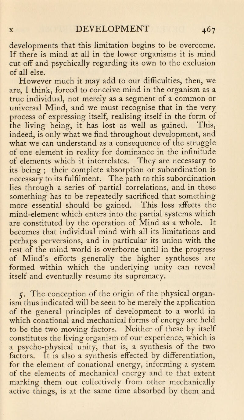 developments that this limitation begins to be overcome. If there is mind at all in the lower organisms it is mind cut off and psychically regarding its own to the exclusion of all else. However much it may add to our difficulties, then, we are, I think, forced to conceive mind in the organism as a true individual, not merely as a segment of a common or universal Mind, and we must recognise that in the very process of expressing itself, realising itself in the form of the living being, it has lost as well as gained. This, indeed, is only what we find throughout development, and what we can understand as a consequence of the struggle of one element in reality for dominance in the infinitude of elements which it interrelates. They are necessary to its being ; their complete absorption or subordination is necessary to its fulfilment. The path to this subordination lies through a series of partial correlations, and in these something has to be repeatedly sacrificed that something more essential should be gained. This loss affects the mind-element which enters into the partial systems which are constituted by the operation of Mind as a whole. It becomes that individual mind with all its limitations and perhaps perversions, and in particular its union with the rest of the mind world is overborne until in the progress of Mind’s efforts generally the higher syntheses are formed within which the underlying unity can reveal itself and eventually resume its supremacy. 5. The conception of the origin of the physical organ¬ ism thus indicated will be seen to be merely the application of the general principles of development to a world in which conational and mechanical forms of energy are held to be the two moving factors. Neither of these by itself constitutes the living organism of our experience, which is a psycho-physical unity, that is, a synthesis of the two factors. It is also a synthesis effected by differentiation, for the element of conational energy, informing a system of the elements of mechanical energy and to that extent marking them out collectively from other mechanically active things, is at the same time absorbed by them and