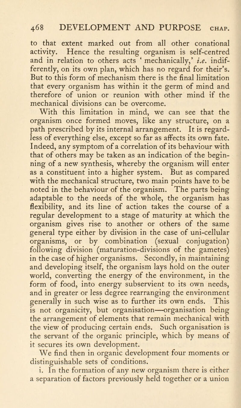 to that extent marked out from all other conational activity. Hence the resulting organism is self-centred and in relation to others acts ‘ mechanically,’ i.e. indif¬ ferently, on its own plan, which has no regard for their’s. But to this form of mechanism there is the final limitation that every organism has within it the germ of mind and therefore of union or reunion with other mind if the mechanical divisions can be overcome. With this limitation in mind, we can see that the organism once formed moves, like any structure, on a path prescribed by its internal arrangement. It is regard¬ less of everything else, except so far as affects its own fate. Indeed, any symptom of a correlation of its behaviour with that of others may be taken as an indication of the begin¬ ning of a new synthesis, whereby the organism will enter as a constituent into a higher system. But as compared with the mechanical structure, two main points have to be noted in the behaviour of the organism. The parts being adaptable to the needs of the whole, the organism has flexibility, and its line of action takes the course of a regular development to a stage of maturity at which the organism gives rise to another or others of the same general type either by division in the case of uni-cellular organisms, or by combination (sexual conjugation) following division (maturation-divisions of the gametes) in the case of higher organisms. Secondly, in maintaining and developing itself, the organism lays hold on the outer world, converting the energy of the environment, in the form of food, into energy subservient to its own needs, and in greater or less degree rearranging the environment generally in such wise as to further its own ends. This is not organicity, but organisation—organisation being the arrangement of elements that remain mechanical with the view of producing certain ends. Such organisation is the servant of the organic principle, which by means of it secures its own development. We find then in organic development four moments or distinguishable sets of conditions. i. In the formation of any new organism there is either a separation of factors previously held together or a union