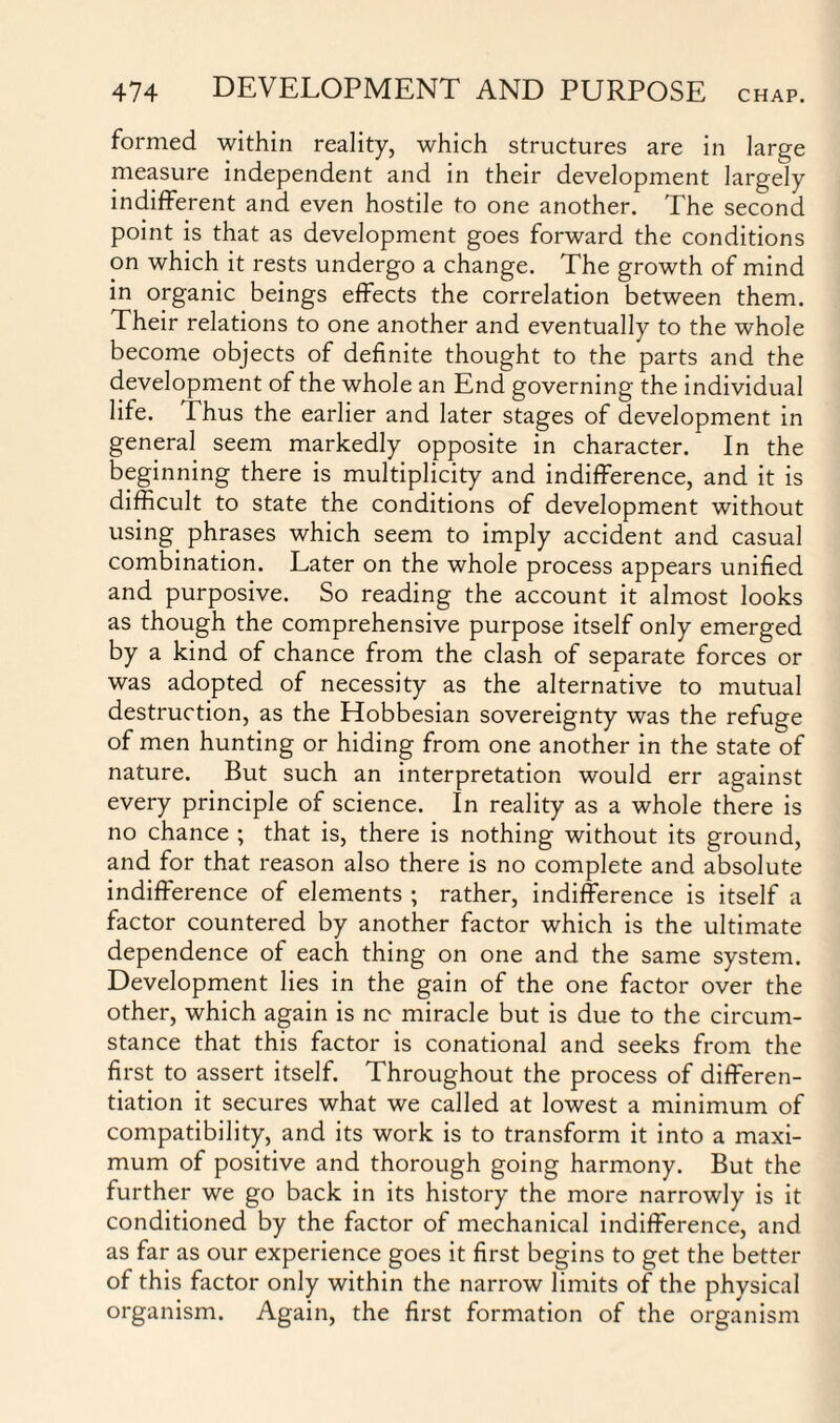 formed within reality, which structures are in large measure independent and in their development largely indifferent and even hostile to one another. The second point is that as development goes forward the conditions on which it rests undergo a change. The growth of mind in organic beings effects the correlation between them. Their relations to one another and eventually to the whole become objects of definite thought to the parts and the development of the whole an End governing the individual life. Thus the earlier and later stages of development in general seem markedly opposite in character. In the beginning there is multiplicity and indifference, and it is difficult to state the conditions of development without using phrases which seem to imply accident and casual combination. Later on the whole process appears unified and purposive. So reading the account it almost looks as though the comprehensive purpose itself only emerged by a kind of chance from the clash of separate forces or was adopted of necessity as the alternative to mutual destruction, as the Hobbesian sovereignty was the refuge of men hunting or hiding from one another in the state of nature. But such an interpretation would err against every principle of science. In reality as a whole there is no chance ; that is, there is nothing without its ground, and for that reason also there is no complete and absolute indifference of elements ; rather, indifference is itself a factor countered by another factor which is the ultimate dependence of each thing on one and the same system. Development lies in the gain of the one factor over the other, which again is nc miracle but is due to the circum¬ stance that this factor is conational and seeks from the first to assert itself. Throughout the process of differen¬ tiation it secures what we called at lowest a minimum of compatibility, and its work is to transform it into a maxi¬ mum of positive and thorough going harmony. But the further we go back in its history the more narrowly is it conditioned by the factor of mechanical indifference, and as far as our experience goes it first begins to get the better of this factor only within the narrow limits of the physical organism. Again, the first formation of the organism