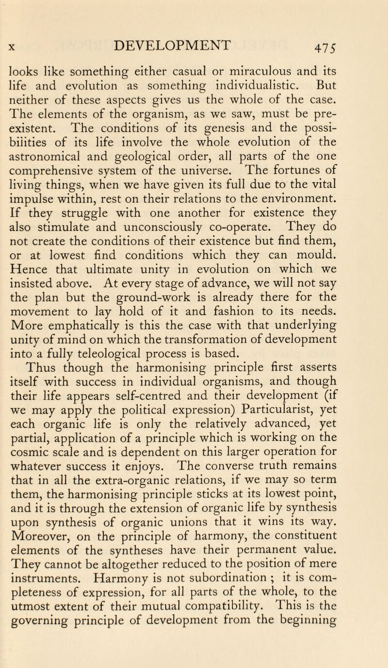 looks like something either casual or miraculous and its life and evolution as something individualistic. But neither of these aspects gives us the whole of the case. The elements of the organism, as we saw, must be pre¬ existent. The conditions of its genesis and the possi¬ bilities of its life involve the whole evolution of the astronomical and geological order, all parts of the one comprehensive system of the universe. The fortunes of living things, when we have given its full due to the vital impulse within, rest on their relations to the environment. If they struggle with one another for existence they also stimulate and unconsciously co-operate. They do not create the conditions of their existence but find them, or at lowest find conditions which they can mould. Hence that ultimate unity in evolution on which we insisted above. At every stage of advance, we will not say the plan but the ground-work is already there for the movement to lay hold of it and fashion to its needs. More emphatically is this the case with that underlying unity of mind on which the transformation of development into a fully teleological process is based. Thus though the harmonising principle first asserts itself with success in individual organisms, and though their life appears self-centred and their development (if we may apply the political expression) Particularism yet each organic life is only the relatively advanced, yet partial, application of a principle which is working on the cosmic scale and is dependent on this larger operation for whatever success it enjoys. The converse truth remains that in all the extra-organic relations, if we may so term them, the harmonising principle sticks at its lowest point, and it is through the extension of organic life by synthesis upon synthesis of organic unions that it wins its way. Moreover, on the principle of harmony, the constituent elements of the syntheses have their permanent value. They cannot be altogether reduced to the position of mere instruments. Harmony is not subordination ; it is com¬ pleteness of expression, for all parts of the whole, to the utmost extent of their mutual compatibility. This is the governing principle of development from the beginning