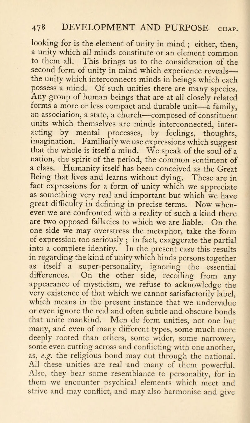 looking for is the element of unity in mind ; either, then, a unity which all minds constitute or an element common to them all. This brings us to the consideration of the second form of unity in mind which experience reveals-— the unity which interconnects minds in beings which each possess a mind. Of such unities there are many species. Any group of human beings that are at all closely related forms a more or less compact and durable unit—a family, an association, a state, a church—composed of constituent units which themselves are minds interconnected, inter¬ acting by mental processes, by feelings, thoughts, imagination. Familiarly we use expressions which suggest that the whole is itself a mind. We speak of the soul of a nation, the spirit of the period, the common sentiment of a class. Humanity itself has been conceived as the Great Being that lives and learns without dying. These are in fact expressions for a form of unity which we appreciate as something very real and important but which we have great difficulty in defining in precise terms. Now when¬ ever we are confronted with a reality of such a kind there are two opposed fallacies to which we are liable. On the one side we may overstress the metaphor, take the form of expression too seriously ; in fact, exaggerate the partial into a complete identity. In the present case this results in regarding the kind of unity which binds persons together as itself a super-personality, ignoring the essential differences. On the other side, recoiling from any appearance of mysticism, we refuse to acknowledge the very existence of that which we cannot satisfactorily label, which means in the present instance that we undervalue or even ignore the real and often subtle and obscure bonds that unite mankind. Men do form unities, not one but many, and even of many different types, some much more deeply rooted than others, some wider, some narrower, some even cutting across and conflicting with one another, as, e.g. the religious bond may cut through the national. All these unities are real and many of them powerful. Also, they bear some resemblance to personality, for in them we encounter psychical elements which meet and strive and may conflict, and may also harmonise and give