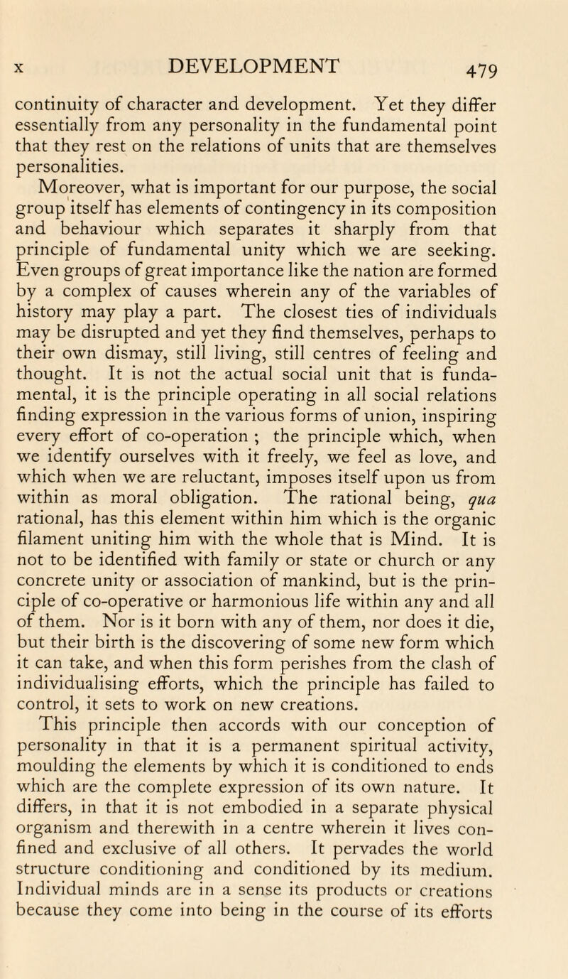 continuity of character and development. Yet they differ essentially from any personality in the fundamental point that they rest on the relations of units that are themselves personalities. Moreover, what is important for our purpose, the social group itself has elements of contingency in its composition and behaviour which separates it sharply from that principle of fundamental unity which we are seeking. Even groups of great importance like the nation are formed by a complex of causes wherein any of the variables of history may play a part. The closest ties of individuals may be disrupted and yet they find themselves, perhaps to their own dismay, still living, still centres of feeling and thought. It is not the actual social unit that is funda¬ mental, it is the principle operating in all social relations finding expression in the various forms of union, inspiring every effort of co-operation ; the principle which, when we identify ourselves with it freely, we feel as love, and which when we are reluctant, imposes itself upon us from within as moral obligation. The rational being, qua rational, has this element within him which is the organic filament uniting him with the whole that is Mind. It is not to be identified with family or state or church or any concrete unity or association of mankind, but is the prin¬ ciple of co-operative or harmonious life within any and all of them. Nor is it born with any of them, nor does it die, but their birth is the discovering of some new form which it can take, and when this form perishes from the clash of individualising efforts, which the principle has failed to control, it sets to work on new creations. This principle then accords with our conception of personality in that it is a permanent spiritual activity, moulding the elements by which it is conditioned to ends which are the complete expression of its own nature. It differs, in that it is not embodied in a separate physical organism and therewith in a centre wherein it lives con¬ fined and exclusive of all others. It pervades the world structure conditioning and conditioned by its medium. Individual minds are in a sense its products or creations because they come into being in the course of its efforts