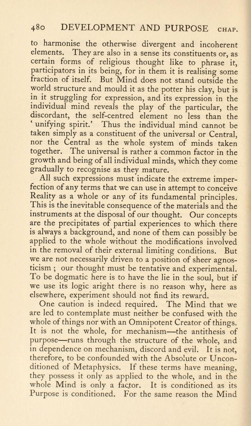 to harmonise the otherwise divergent and incoherent elements. They are also in a sense its constituents or, as certain forms of religious thought like to phrase it, participators in its being, for in them it is realising some fraction of itself. But Mind does not stand outside the world structure and mould it as the potter his clay, but is in it struggling for expression, and its expression in the individual mind reveals the play of the particular, the discordant, the self-centred element no less than the ‘ unifying spirit.’ Thus the individual mind cannot be taken simply as a constituent of the universal or Central, nor the Central as the whole system of minds taken together. The universal is rather a common factor in the growth and being of all individual minds, which they come gradually to recognise as they mature. All such expressions must indicate the extreme imper¬ fection of any terms that we can use in attempt to conceive Reality as a whole or any of its fundamental principles. This is the inevitable consequence of the materials and the instruments at the disposal of our thought. Our concepts are the precipitates of partial experiences to which there is always a background, and none of them can possibly be applied to the whole without the modifications involved in the removal of their external limiting conditions. But we are not necessarily driven to a position of sheer agnos¬ ticism ; our thought must be tentative and experimental. To be dogmatic here is to have the lie in the soul, but if we use its logic aright there is no reason why, here as elsewhere, experiment should not find its reward. One caution is indeed required. The Mind that we are led to contemplate must neither be confused with the whole of things nor with an Omnipotent Creator of things. It is not the whole, for mechanism—the antithesis of purpose—runs through the structure of the whole, and in dependence on mechanism, discord and evil. It is not, therefore, to be confounded with the Absolute or Uncon¬ ditioned of Metaphysics. If these terms have meaning, they possess it only as applied to the whole, and in the whole Mind is only a faQtor. It is conditioned as its Purpose is conditioned. For the same reason the Mind