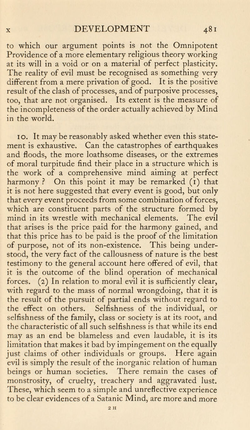 to which our argument points is not the Omnipotent Providence of a more elementary religious theory working at its will in a void or on a material of perfect plasticity. The reality of evil must be recognised as something very different from a mere privation of good. It is the positive result of the clash of processes, and of purposive processes, too, that are not organised. Its extent is the measure of the incompleteness of the order actually achieved by Mind in the world. 10. It may be reasonably asked whether even this state¬ ment is exhaustive. Can the catastrophes of earthquakes and floods, the more loathsome diseases, or the extremes of moral turpitude find their place in a structure which is the work of a comprehensive mind aiming at perfect harmony ? On this point it may be remarked (1) that it is not here suggested that every event is good, but only that every event proceeds from some combination of forces, which are constituent parts of the structure formed by mind in its wrestle with mechanical elements. The evil that arises is the price paid for the harmony gained, and that this price has to be paid is the proof of the limitation of purpose, not of its non-existence. This being under¬ stood, the very fact of the callousness of nature is the best testimony to the general account here offered of evil, that it is the outcome of the blind operation of mechanical forces. (2) In relation to moral evil it is sufficiently clear, with regard to the mass of normal wrongdoing, that it is the result of the pursuit of partial ends without regard to the effect on others. Selfishness of the individual, or selfishness of the family, class or society is at its root, and the characteristic of all such selfishness is that while its end may as an end be blameless and even laudable, it is its limitation that makes it bad by impingement on the equally just claims of other individuals or groups. Here again evil is simply the result of the inorganic relation of human beings or human societies. There remain the cases of monstrosity, of cruelty, treachery and aggravated lust. These, which seem to a simple and unreflective experience to be clear evidences of a Satanic Mind, are more and more 2 H