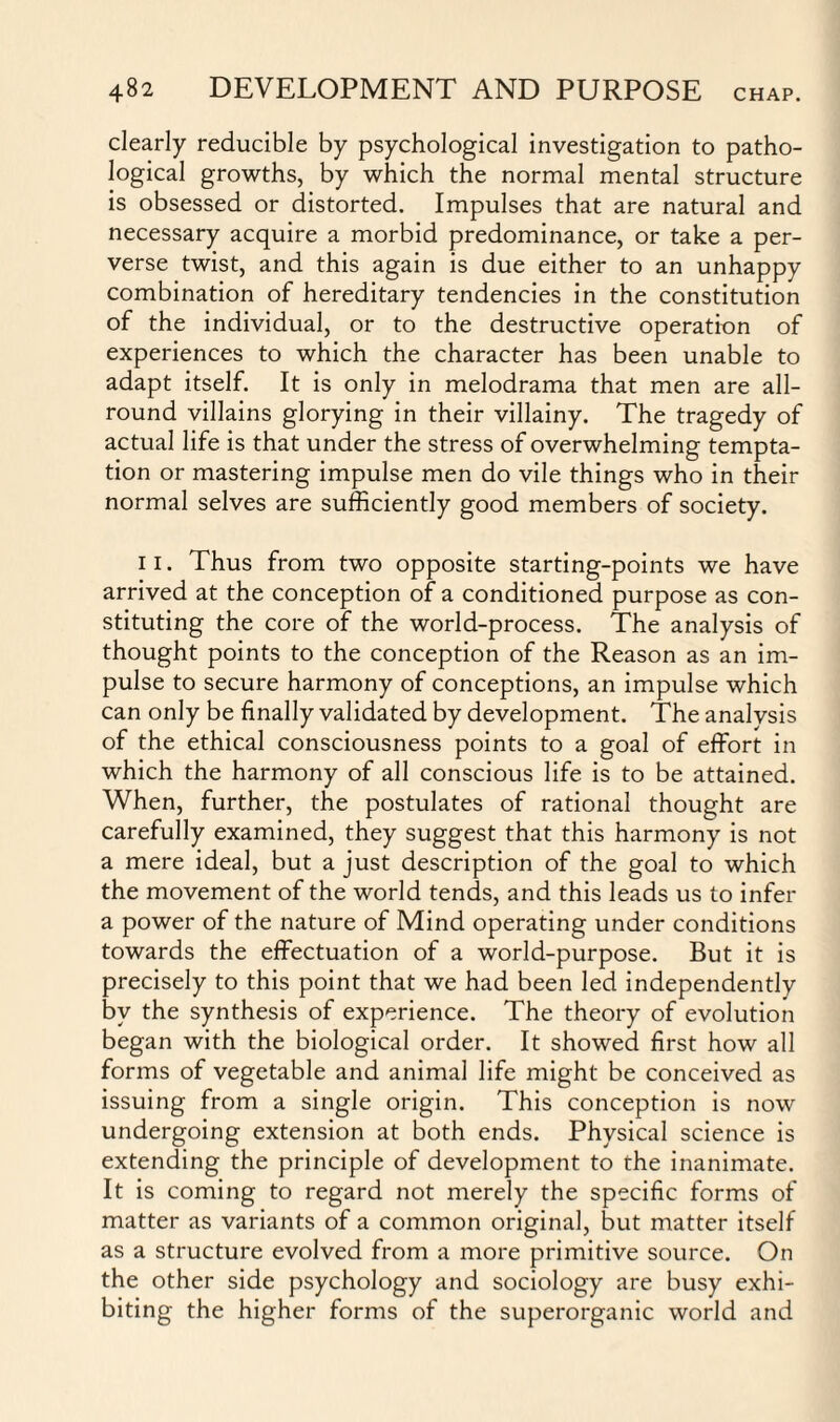 clearly reducible by psychological investigation to patho¬ logical growths, by which the normal mental structure is obsessed or distorted. Impulses that are natural and necessary acquire a morbid predominance, or take a per¬ verse twist, and this again is due either to an unhappy combination of hereditary tendencies in the constitution of the individual, or to the destructive operation of experiences to which the character has been unable to adapt itself. It is only in melodrama that men are all¬ round villains glorying in their villainy. The tragedy of actual life is that under the stress of overwhelming tempta¬ tion or mastering impulse men do vile things who in their normal selves are sufficiently good members of society. 11. Thus from two opposite starting-points we have arrived at the conception of a conditioned purpose as con¬ stituting the core of the world-process. The analysis of thought points to the conception of the Reason as an im¬ pulse to secure harmony of conceptions, an impulse which can only be finally validated by development. The analysis of the ethical consciousness points to a goal of effort in which the harmony of all conscious life is to be attained. When, further, the postulates of rational thought are carefully examined, they suggest that this harmony is not a mere ideal, but a just description of the goal to which the movement of the world tends, and this leads us to infer a power of the nature of Mind operating under conditions towards the effectuation of a world-purpose. But it is precisely to this point that we had been led independently by the synthesis of experience. The theory of evolution began with the biological order. It showed first how all forms of vegetable and animal life might be conceived as issuing from a single origin. This conception is now undergoing extension at both ends. Physical science is extending the principle of development to the inanimate. It is coming to regard not merely the specific forms of matter as variants of a common original, but matter itself as a structure evolved from a more primitive source. On the other side psychology and sociology are busy exhi¬ biting the higher forms of the superorganic world and