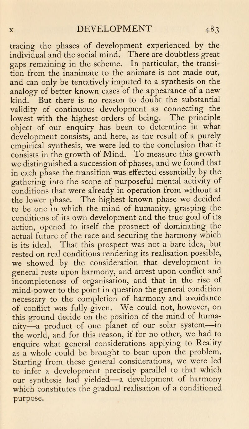 tracing the phases of development experienced by the individual and the social mind. There are doubtless great gaps remaining in the scheme. In particular, the transi¬ tion from the inanimate to the animate is not made out, and can only be tentatively imputed to a synthesis on the analogy of better known cases of the appearance of a new kind. But there is no reason to doubt the substantial validity of continuous development as connecting the lowest with the highest orders of being. The principle object of our enquiry has been to determine in what development consists, and here, as the result of a purely empirical synthesis, we were led to the conclusion that it consists in the growth of Mind. To measure this growth we distinguished a succession of phases, and we found that in each phase the transition was effected essentially by the gathering into the scope of purposeful mental activity of conditions that were already in operation from without at the lower phase. The highest known phase we decided to be one in which the mind of humanity, grasping the conditions of its own development and the true goal of its action, opened to itself the prospect of dominating the actual future of the race and securing the harmony which is its ideal. That this prospect was not a bare idea, but rested on real conditions rendering its realisation possible, we showed by the consideration that development in general rests upon harmony, and arrest upon conflict and incompleteness of organisation, and that in the rise of mind-power to the point in question the general condition necessary to the completion of harmony and avoidance of conflict was fully given. We could not, however, on this ground decide on the position of the mind of huma¬ nity—a product of one planet of our solar system—in the world, and for this reason, if for no other, we had to enquire what general considerations applying to Reality as a whole could be brought to bear upon the problem. Starting from these general considerations, we were led to infer a development precisely parallel to that which our synthesis had yielded—a development of harmony which constitutes the gradual realisation of a conditioned purpose.