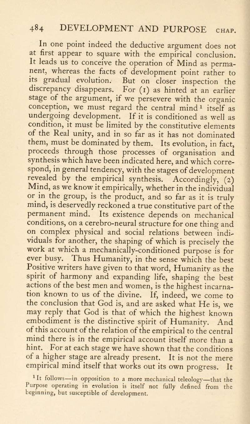 In one point indeed the deductive argument does not at first appear to square with the empirical conclusion. It leads us to conceive the operation of Mind as perma¬ nent, whereas the facts of development point rather to its gradual evolution. But on closer inspection the discrepancy disappears. For (1) as hinted at an earlier stage of the argument, if we persevere with the organic conception, we must regard the central mind 1 itself as undergoing development. If it is conditioned as well as condition, it must be limited by the constitutive elements of the Real unity, and in so far as it has not dominated them, must be dominated by them. Its evolution, in fact, proceeds through those processes of organisation and synthesis which have been indicated here, and which corre¬ spond, in general tendency, with the stages of development revealed by the empirical synthesis. Accordingly, (2) Mind, as we know it empirically, whether in the individual or in the group, is the product, and so far as it is truly mind, is deservedly reckoned a true constitutive part of the permanent mind. Its existence depends on mechanical conditions, on a cerebro-neural structure for one thing and on complex physical and social relations between indi¬ viduals for another, the shaping of which is precisely the work at which a mechanically-conditioned purpose is for ever busy. Thus Humanity, in the sense which the best Positive writers have given to that word, Humanity as the spirit of harmony and expanding life, shaping the best actions of the best men and women, is the highest incarna¬ tion known to us of the divine. If, indeed, we come to the conclusion that God is, and are asked what He is, we may reply that God is that of which the highest known embodiment is the distinctive spirit of Humanity. And of this account of the relation of the empirical to the central mind there is in the empirical account itself more than a hint. For at each stage we have shown that the conditions of a higher stage are already present. It is not the mere empirical mind itself that works out its own progress. It 1It follows—in opposition to a more mechanical teleology—that the Purpose operating in evolution is itself not fully defined from the beginning, but susceptible of development.