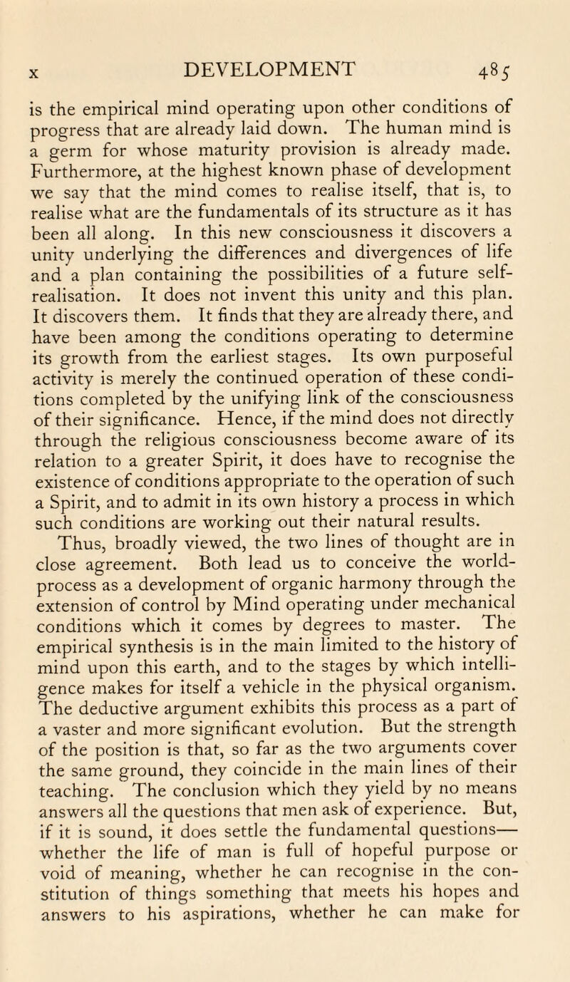 is the empirical mind operating upon other conditions of progress that are already laid down. The human mind is a germ for whose maturity provision is already made. Furthermore, at the highest known phase of development we say that the mind comes to realise itself, that is, to realise what are the fundamentals of its structure as it has been all along. In this new consciousness it discovers a unity underlying the differences and divergences of life and a plan containing the possibilities of a future self- realisation. It does not invent this unity and this plan. It discovers them. It finds that they are already there, and have been among the conditions operating to determine its growth from the earliest stages. Its own purposeful activity is merely the continued operation of these condi¬ tions completed by the unifying link of the consciousness of their significance. Hence, if the mind does not directly through the religious consciousness become aware of its relation to a greater Spirit, it does have to recognise the existence of conditions appropriate to the operation of such a Spirit, and to admit in its own history a process in which such conditions are working out their natural results. Thus, broadly viewed, the two lines of thought are in close agreement. Both lead us to conceive the world- process as a development of organic harmony through the extension of control by Mind operating under mechanical conditions which it comes by degrees to master. The empirical synthesis is in the main limited to the history of mind upon this earth, and to the stages by which intelli¬ gence makes for itself a vehicle in the physical organism. The deductive argument exhibits this process as a part ot a vaster and more significant evolution. But the strength of the position is that, so far as the two arguments cover the same ground, they coincide in the main lines of their teaching. The conclusion which they yield by no means answers all the questions that men ask of experience. But, if it is sound, it does settle the fundamental questions— whether the life of man is full of hopeful purpose or void of meaning, whether he can recognise in the con¬ stitution of things something that meets his hopes and answers to his aspirations, whether he can make for