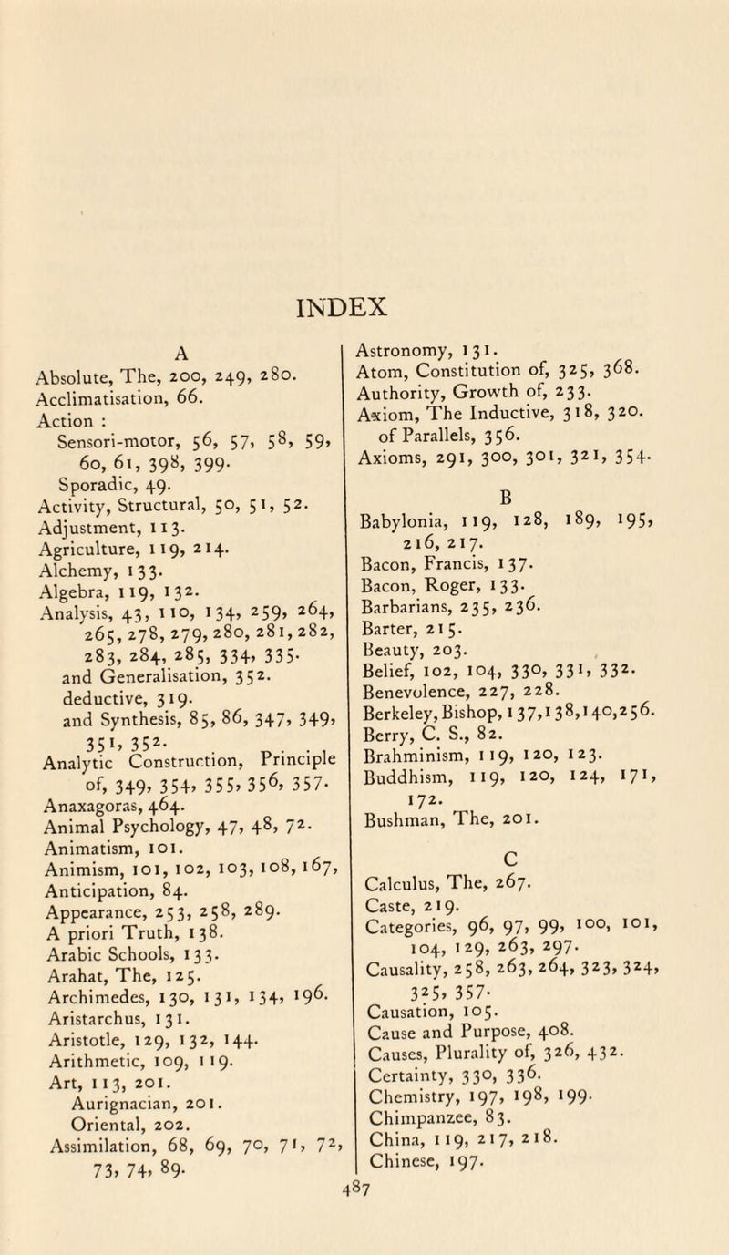 A Absolute, The, 200, 249, 280. Acclimatisation, 66. Action : Sensori-motor, 56, 57, 58, 59, ^ 60, 61, 398, 399. Sporadic, 49. Activity, Structural, 50, 51, 52. Adjustment, 113. Agriculture, 119, 214. Alchemy, 133. Algebra, 119, 1 32- Analysis, 43, 110, 134, 259, 264, 265, 278, 279, 280, 281,282, 283, 284, 285, 334, 335- and Generalisation, 352. deductive, 319. and Synthesis, 85, 86, 347, 349, 35 1» 352- _ . . . Analytic Construction, Principle of, 349> 354> 355, 356, 357. Anaxagoras, 464. Animal Psychology, 47, 48, 72. Animatism, 101. Animism, 101, 102, 103, 108, 167, Anticipation, 84. Appearance, 253, 258, 289. A priori Truth, 1 38. Arabic Schools, 133. Arahat, The, J 25. Archimedes, 130, I 31, 134, 196* Aristarchus, 131. Aristotle, 129, 132, 144. Arithmetic, 109, 1 19. Art, 11 3, 201. Aurignacian, 201. Oriental, 202. Assimilation, 68, 69, 70, 71, 72> 73, 74, 89- Astronomy, 131. Atom, Constitution of, 325, 368. Authority, Growth of, 233. Axiom, The Inductive, 3 1 8, 320. of Parallels, 356- Axioms, 291, 300, 301, 321, 354. B Babylonia, 119, 128, 189, 195, 216, 217. Bacon, Francis, 1 37. Bacon, Roger, 133. Barbarians, 235, 236. Barter, 215. Beauty, 203. Belief, 102, 104, 330, 331, 332. Benevolence, 227, 228. Berkeley, Bishop, 1 3 7,1 3 8,140,2 5 6. Berry, C. S., 82. Brahminism, 119, 120, 123. Buddhism, 119, 120, 124, 171, 172. Bushman, The, 201. C Calculus, The, 267. Caste, 219. Categories, 96, 97, 99, 100, 101, 104, 129, 263, 297. Causality, 258, 263, 264, 323, 324, 325> 357- Causation, 105. Cause and Purpose, 408. Causes, Plurality of, 326, 432. Certainty, 330, 336. Chemistry, 197, 198, 199. Chimpanzee, 83. China, 119, 217, 218. Chinese, 197.