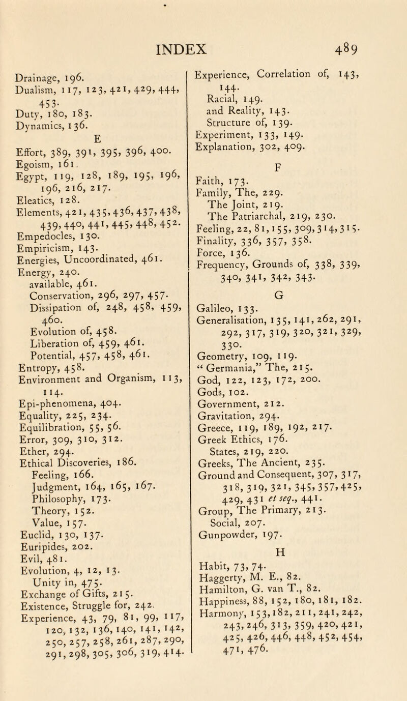 INDEX 4«9 Drainage, 196. Dualism, 117, 123,421,429,44+, 453- Duty, 180, 183. Dynamics, X 36. E Effort, 389, 391, 395» 396> 4°°- Egoism, 161. Egypt, 119, 128, 189, 195, 196, 196, 216, 217. Eleatics, 128. Elements, 421, 43 5> 43^> 437j 438> 439, 44°. 44445 > 448> 452- Empedocles, 130. Empiricism, 143. Energies, Uncoordinated, 461. Energy, 240. available, 461. Conservation, 296, 297, 457. Dissipation of, 248, 458, 459, 460. Evolution of, 458. Liberation of, 459, 461. Potential, 457, 458, 461. Entropy, 458. Environment and Organism, 11 3» 114. Epi-phenomena, 404. Equality, 225, 234. Equilibration, 55, 56. Error, 309, 310, 312. Ether, 294. Ethical Discoveries, 186. Feeling, 166. Judgment, 164, 165, 167. Philosophy, 173. Theory, 1 52. Value, 1 57. Euclid, 1 30, 137. Euripides, 202. Evil, 481. Evolution, 4, 12, 13. Unity in, 47;. Exchange of Gifts, 2 1 5. Existence, Struggle for, 242. Experience, 43, 79, 81, 99, *17» 120, 132, 136, 140, 141, 142, 250, 257, 258, 261, 287, 290, 291,298, 305, 306, 319, 414- Experience, Correlation of, 143, H4- Racial, 149. and Reality, 143. Structure of, 139. Experiment, 133, 149. Explanation, 302, 409. F Faith, 173. Family, The, 229. The Joint, 2 19. The Patriarchal, 219, 230. Feeling, 22, 8 1,1 55, 309, 3 14, 3 13. Finality, 336, 357, 358. Force, 136. Frequency, Grounds of, 338, 339, 34°> 34D 342’ 343- G Galileo, I 33. Generalisation, 135, 14X, 262, 291, 292, 317, 319, 320, 321, 329, 330- Geometry, 109, 119. “Germania,” The, 215. God, 122, 123, 172, 200. Gods, 102. Government, 212. Gravitation, 294. Greece, 119, 189, 192, 217. Greek Ethics, 176. States, 219, 220. Greeks, The Ancient, 235. Ground and Consequent, 3°7> 317> 318, 3 *9» 32 1» 345* 357* 425» 429, 431 etseq., 441. Group, The Primary, 213. Social, 207. Gunpowder, 197. H Habit, 73, 74. Haggerty, M. E., 82. Hamilton, G. van T., 82. Happiness, 88, 152, 180, 181, 182. Harmony, 1 5 3,182, 2 11, 241,242, 243,246, 313, 359, 420,421, 425, 426, 446, 448,452,454, 4711 476.