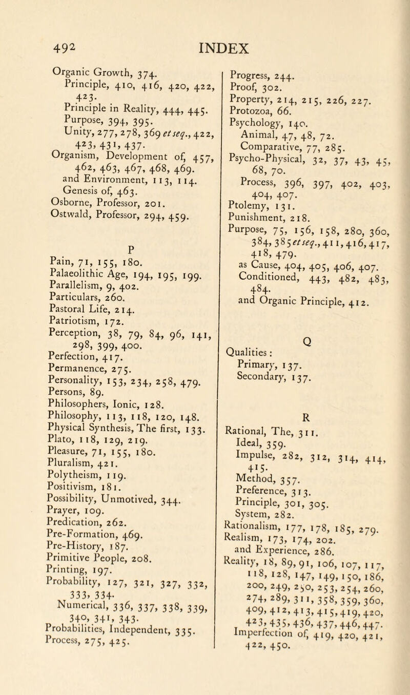 Organic Growth, 374. Principle, 410, 416, 420, 422, 42 3- Principle in Reality, 444, 44?. Purpose, 394, 395. Unity, 277, 278, 369 etseq., 422, 423, 43i, 437- Organism, Development of, 457, 462, 463, 467, 468, 469. and Environment, 1 1 3, 114. Genesis of, 463. Osborne, Professor, 201. Ostwald, Professor, 294, 459. P Pain, 71, 155, 180. Palaeolithic Age, 194, 195, 199. Parallelism, 9, 402. Particulars, 260. Pastoral Life, 214. Patriotism, 172. Perception, 38, 79, 84, 96, 141, z98> 399> 4°°- Perfection, 417. Permanence, 275. Personality, 153, 234, 258, 479. Persons, 89. Philosophers, Ionic, 128. Philosophy, 113, 118, 120, 148. Physical Synthesis, The first, 133. Plato, 1 18, 129, 219. Pleasure, 71, 155, 180. Pluralism, 421. Polytheism, 119. Positivism, 181. Possibility, Unmotived, 344. Prayer, 109. Predication, 262. Pre-Formation, 469. Pre-History, 187. Primitive People, 208. Printing, 197. Probability, 127, 321, 327, 332, 333» 334- Numerical, 336, 337, 338, 339, 34°* 341* 343- Probabilities, Independent, 335. Process, 275, 425. Progress, 244. Proof, 302. Property, 214, 215, 226, 227. Protozoa, 66. Psychology, 140. Animal, 47, 48, 72. Comparative, 77, 285. Psycho-Physical, 32, 37, 43, 45, 68, 70. Process, 396, 397, 402, 403, 4°4, 407. Ptolemy, 131. Punishment, 218. Purpose, 75, 156, 158, 280, 360, 384, 7,%$etseq., 411,416,417, 418, 479. as Cause, 404, 405, 406, 407. Conditioned, 443, 482, 483, 4S4. and Organic Principle, 412. Q Qualities: Primary, 137. Secondary, 137. R Rational, The, 3 1 1. Ideal, 359. Impulse, 282, 312, 314, 414, 415- Method, 357. Preference, 313. Principle, 301, 305. System, 282. Rationalism, 177, 178, 185, 279. Realism, 173, 174, 202. and Experience, 286. Reality, 18, 89,9!, 106, 107, 117, «i8, 128, 147, 149, 150, 186, 200, 249, 230, 253,254,260, 274, 289, 311, 358, 359, 360, 4°9, 4*2, 413, 415,419, 420, 423> 435> 436, 437, 446,447. Imperfection of, 419, 420, 421, 422, 450.