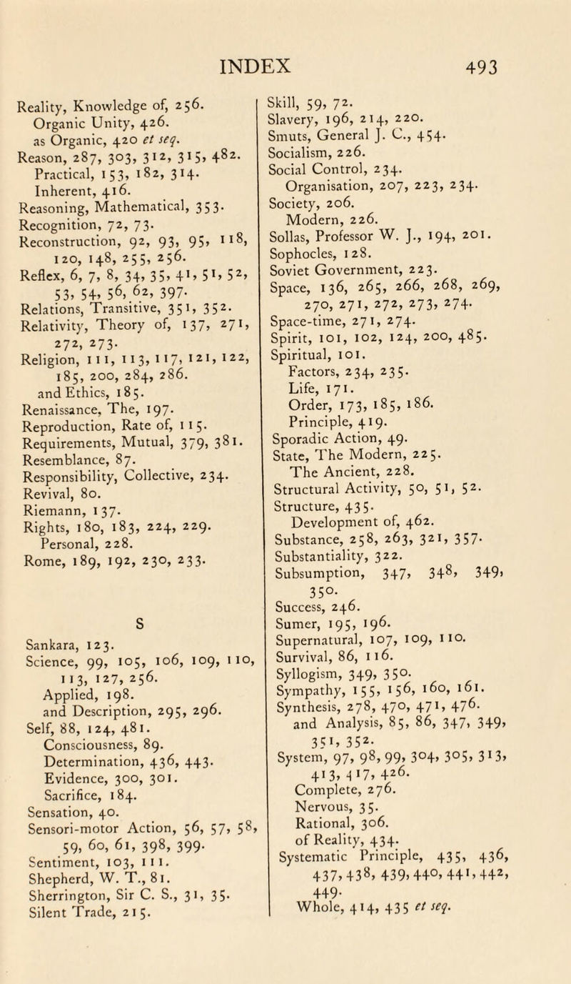 Reality, Knowledge of, 256. Organic Unity, 426. as Organic, 420 et seq. Reason, 287, 303, 312, 315, 482. Practical, 153, 182, 314. Inherent, 416. Reasoning, Mathematical, 35 3- Recognition, 72, 73. Reconstruction, 92, 93, 95, 11S, 120, 148, 255, 256. Reflex, 6, 7, 8, 34, 35, 4'» 51, 52, 53, 54, 56>.6.2> 397- Relations, Transitive, 351, 352. Relativity, Theory of, 137, 271, 272, 273. Religion, in, 11 3, 117> 1 21, 122> 185, 200, 284, 286. and Ethics, 185. Renaissance, The, 197. Reproduction, Rate of, 115* Requirements, Mutual, 379, 381. Resemblance, 87. Responsibility, Collective, 234. Revival, 80. Riemann, 1 37. Rights, 180, 183, 224, 229. Personal, 228. Rome, 189, 192, 230, 233. S Sankara, 123. Science, 99, 105, 106, 109, 1 10, 1 13, 127, 256. Applied, 198. and Description, 295, 296. Self, 88, 124, 481. Consciousness, 89. Determination, 436, 443. Evidence, 300, 301. Sacrifice, 184. Sensation, 40. Sensori-motor Action, 56, 57, 58, 59, 60, 61, 398, 399. Sentiment, 103, ill. Shepherd, W. T., 81. Sherrington, Sir C. S., 31, 35- Silent Trade, 215. Skill, 59, 72. Slavery, 196, 214, 220. Smuts, General J. C., 4154- Socialism, 226. Social Control, 234. Organisation, 207, 223, 234. Society, 206. Modern, 226. Sollas, Professor W. J., 194, 201. Sophocles, 128. Soviet Government, 223. Space, 136, 265, 266, 268, 269, 270, 271, 272, 273, 274. Space-time, 271, 274. Spirit, 101, 102, 124, 200, 485. Spiritual, 101. Factors, 234, 235. Life, 171. Order, 173, 185, 186. Principle, 419. Sporadic Action, 49. State, The Modern, 225. The Ancient, 228. Structural Activity, 50, 51, 52. Structure, 435. Development of, 462. Substance, 258, 263, 321, 357- Substantiality, 322. Subsumption, 347, 348, 349> 35°- Success, 246. Sumer, 195, 196. Supernatural, 107, 109, 110. Survival, 86, 116. Syllogism, 349, 350. Sympathy, 15 5» 1 5 6, 16°, 1°1, Synthesis, 278, 470, 471, 476. and Analysis, 85, 86, 3-4-7* 349» 3?«, 352- System, 97, 98, 99, 3°4, 3°5, 3 1 3, 413, q 17, 426. Complete, 276. Nervous, 35. Rational, 306. of Reality, 434. Systematic Principle, 435, 436, 437,43s. 439,44°, 44',442, 449- Whole, 414, 435 et seq.