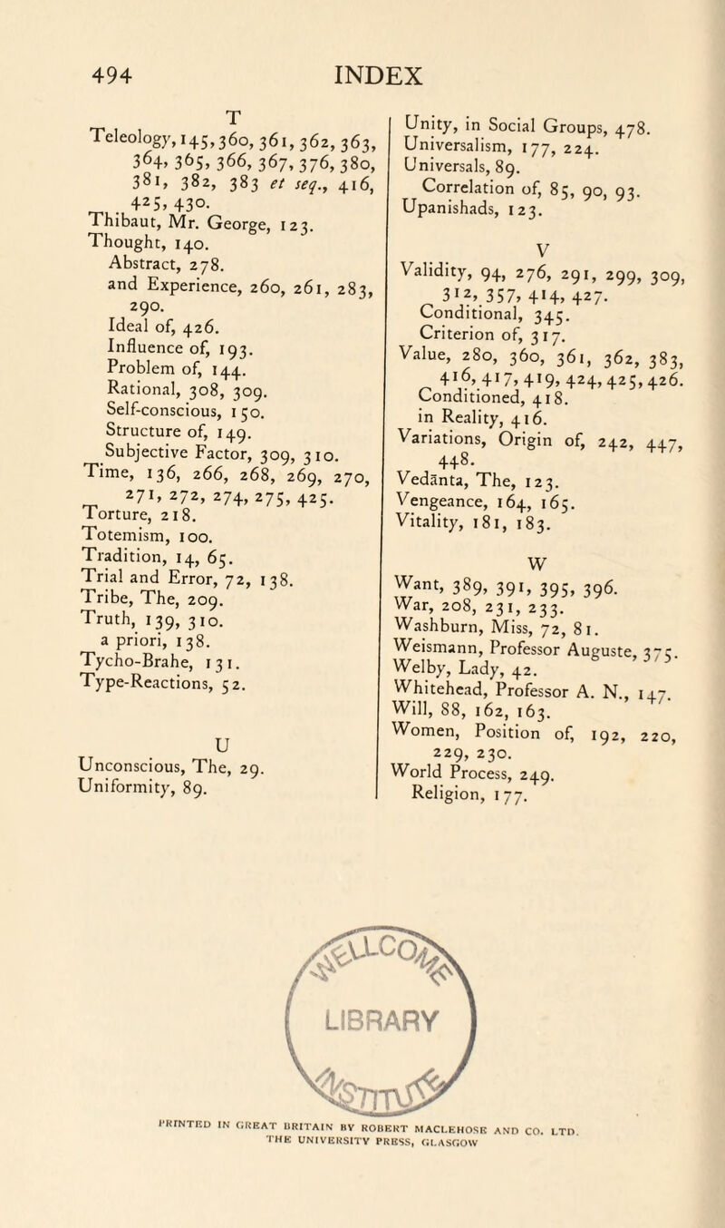 T Teleology, 145,360, 361, 362, 363, 364> 365> 366, 367, 376, 380, 381, 382, 383 seq.y 416, . 425> 43°- Thibaut, Mr. George, 123. Thought, 140. Abstract, 278. and Experience, 260, 261, 283, 290. Ideal of, 426. Influence of, 193. Problem of, 144. Rational, 308, 309. Self-conscious, 150. Structure of, 149. Subjective Factor, 309, 310. Time, 136, 266, 268, 269, 270, 271,272,274,275,425. Torture, 218. Totemism, 100. Tradition, 14, 65. Trial and Error, 72, 138. Tribe, The, 209. Truth, 139, 310. a priori, 138. Tycho-Brahe, 131. Type-Reactions, 52. U Unconscious, The, 29. Uniformity, 89. Unity, in Social Groups, 478. Universalism, 177, 224. Universals, 89. Correlation of, 85, 90, 93. Upanishads, 123. V Validity, 94, 276, 291, 299, 309, 312, 357, 4H> 427- Conditional, 345. Criterion of, 3 17. Value, 280, 360, 361, 362, 383, 416, 417,419, 424,425,426. Conditioned, 418. in Reality, 416. Variations, Origin of, 242, 447, 448. Vedanta, The, 123. Vengeance, 164, 165. Vitality, 181, 183. W Want, 389, 391, 395, 396. War, 208, 231, 233. Washburn, Miss, 72, 81. Weismann, Professor Auguste Welby, Lady, 42. Whitehead, Professor A. N., 14.7 Will, 88, 162, 163. Women, Position of, 192, 220, 229, 230. World Process, 249. Religion, 1 77. 1-RrNTED IN GREAT BRITAIN BV ROBERT MACI.EHOSE AND CO. LTD THE UNIVERSITY PRESS, GLASGOW