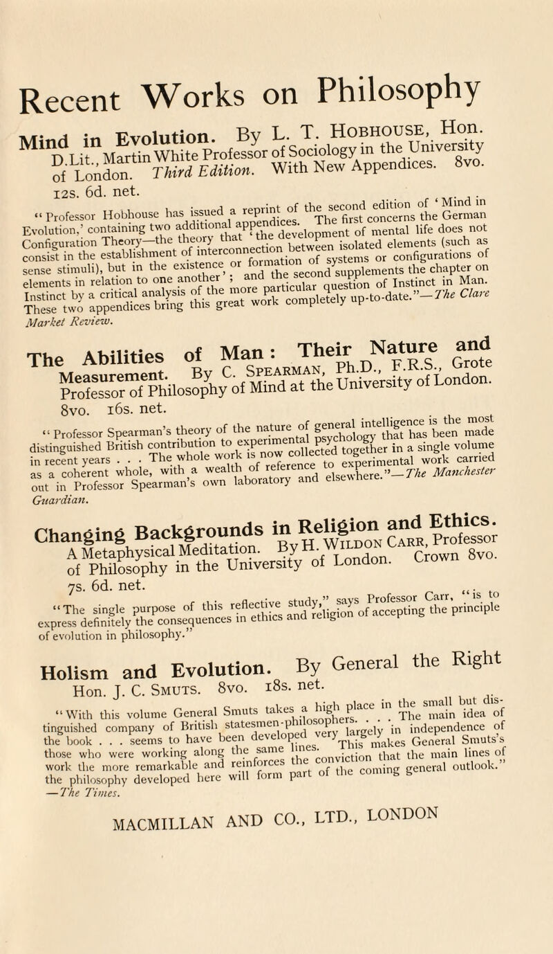 Recent Works on Philosophy A/f- A in Fvnlution Bv L. T. Hobhouse, Hon. M% Li MSn wJue Professor of Sociology in the Universjty of LondonThird Edition. With New Append,ces. 8vo. 12s.6d.net. . . “Professor Hobhouse hasi issued a^xhefirsfconcerns the German Evolution,’ containing t\vo additional app • opment of mental life does not Configuration The^y-thnV^n^erconnection between isolated elements (such as consist in the establishment of il^““n?^ation 0f systems or configurations of sense stimuli), but in the existe”c ,. , lhe seCond supplements the chapter on elements in relation to one another . ticular question of Instinct in Man. SfoS SftSZSfZ'A* ™ Core Market Review. The Abilities of Man: Their Nature and 8vo. 16s. net. “ Professor Spearman’s theory of the nature: of has been made distinguished British contribution t0’ n X;?^ow collected together in a single volume in recent years . . . The who e nf reference to experimental work carried Guardian. Changing Backgrounds in ReUgton and Ethics. rPM^ypv\f “vers,tyy of London. Crown 8vo. 7S.6d.net. „. The single purpose of express definitely the consequences in of evolution in philosophy.” Holism and Evolution. By General the Right Hon. J. C. Smuts. 8vo. i8s. net. “With this volume General Smuts takes -f'^ohers.^ ^ The^nain idea of tinguished company of British statesmen-p i P . ;n independence of the book . . . seems to have been developed very^arge^^ g those who were working along the sam 'onviction that the main lines of work the more remarkable and reinforees the conviction i , outlook.” the philosophy developed here will form part of the coming g — The Times. MACMILLAN AND CO., LTD., LONDON