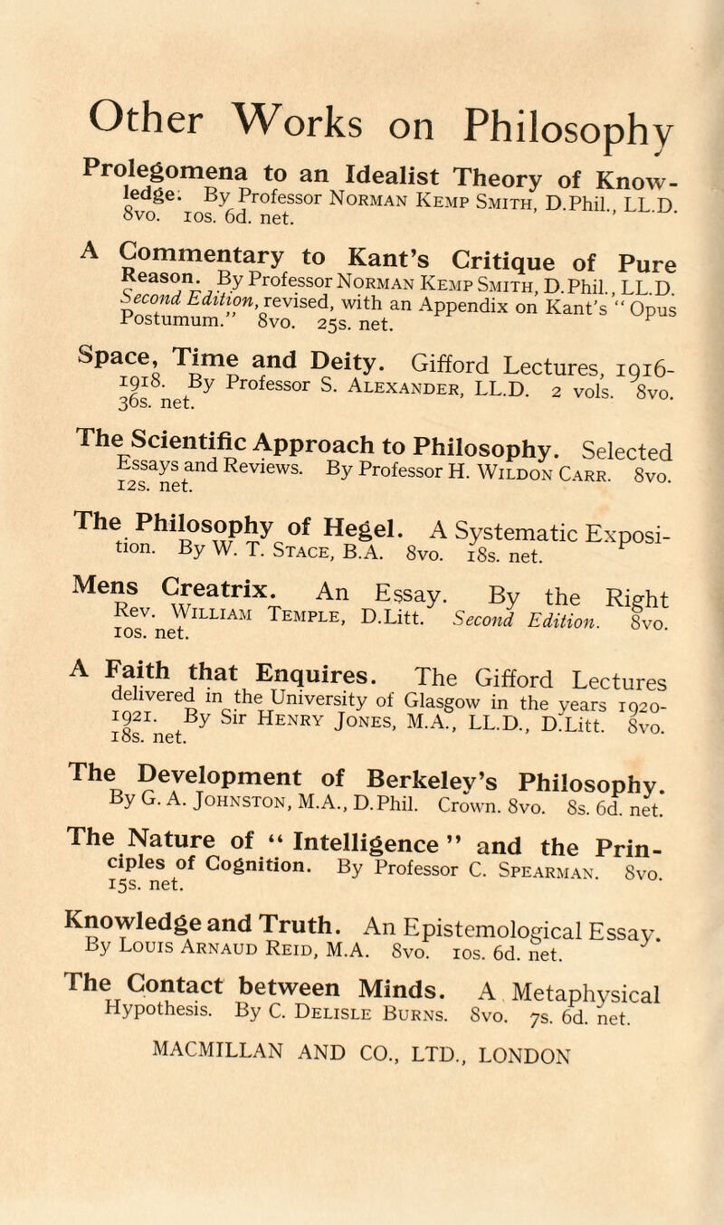 Prolegomena to an Idealist Theory of Know- ledge. By Professor Norman Kemp Smith D Phil LL D ovo. ios. 6d. net. ’ ' ' A Commentary to Kant’s Critique of Pure Reason. By Professor Norman Kemp Smith, D. Phil., LL.D. second. Edition .revised, with an Appendix on Kant’s “ Opus Postumum. 8vo. 25s. net. p Space, Time and Deity. Gifford Lectures, 1916- I9I°- By Professor S. Alexander, LL.D. 2 vols 8vo 30s. net. The Scientific Approach to Philosophy. Essays and Reviews. By Professor H. Wildon C 12s. net. Selected ARR. 8vO. The Philosophy of Hegel. A tion. By W. T. Stace, B.A. 8vo. Systematic Exposi- 18s. net. Mens Creatrix. An Rev. William Temple, ios. net. Essay. By the Right D.Litt. Second Edition. 8vo. A Faith that Enquires. The Gifford Lectures ehvered in the University of Glasgow in the years 1920- 1921. By Sir Henry Jones, M.A., LL.D., DiLitt. 8vo ios. net. The Development of Berkeley’s Philosophy. By G. A. Johnston, M.A., D.Phil. Crown. 8vo. 8s. 6d. net. The Nature of “Intelligence” and the Prin¬ ciples of Cognition. By Professor C. Spearman 8vo 15s. net. Knowledge and Truth. An Epistemological Essay. Ly Louis Arnaud Reid, M.A. 8vo. ios. 6d. net. The Contact between Minds. A Metaphysical Hypothesis. By C. Delisle Burns. Svo. 7s. 6d. net.