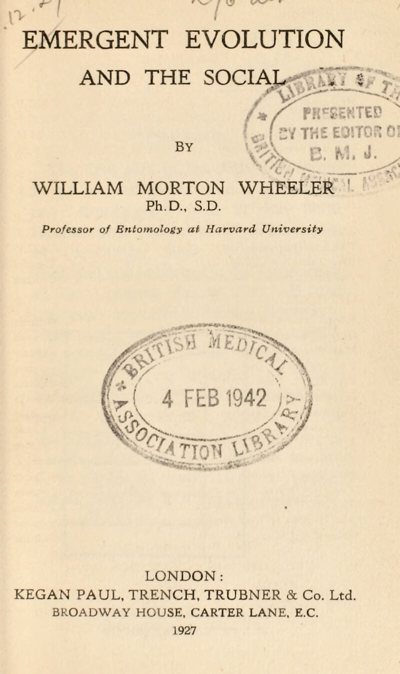 EMERGENT EVOLUTION WILLIAM MORTON WHEELER Ph.D., S.D. Professor of Entomology at Harvard University LONDON: KEGAN PAUL, TRENCH, TRUBNER & Co. Ltd. BROADWAY HOUSE, CARTER LANE, E.C. 4^