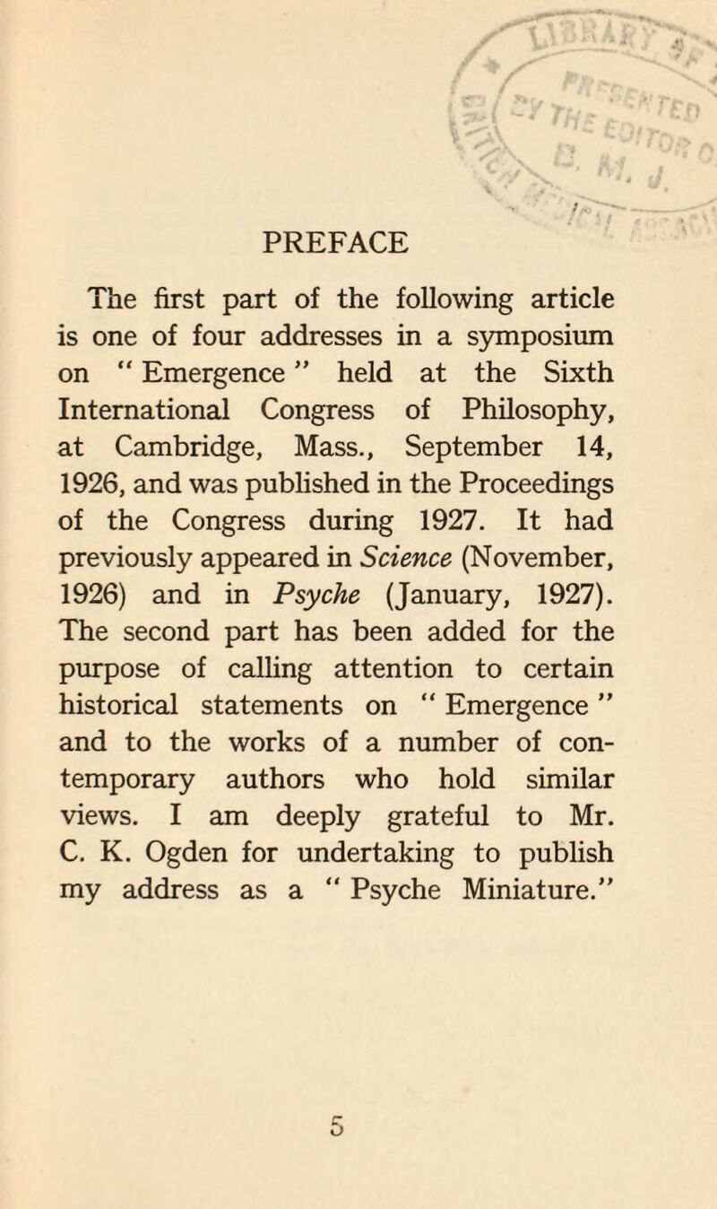 PREFACE The first part of the following article is one of four addresses in a symposium on  Emergence ” held at the Sixth International Congress of Philosophy, at Cambridge, Mass., September 14, 1926, and was published in the Proceedings of the Congress during 1927. It had previously appeared in Science (November, 1926) and in Psyche (January, 1927). The second part has been added for the purpose of calling attention to certain historical statements on  Emergence ” and to the works of a number of con¬ temporary authors who hold similar views. I am deeply grateful to Mr. C. K. Ogden for undertaking to publish my address as a “ Psyche Miniature.”