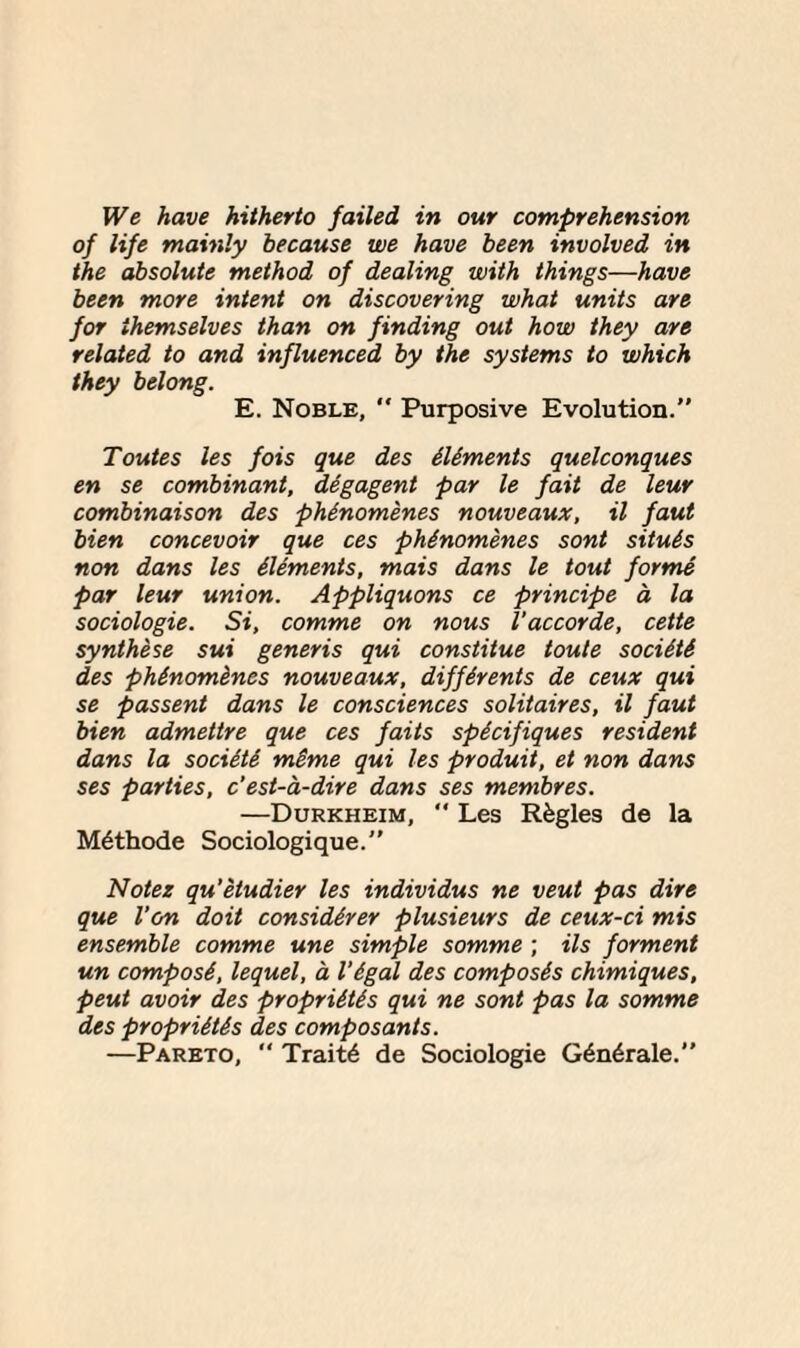 We have hitherto failed in our comprehension of life mainly because we have been involved in the absolute method of dealing with things—have been more intent on discovering what units are for themselves than on finding out how they are related to and influenced by the systems to which they belong. E. Noble, “ Purposive Evolution. Toutes les fois que des Aliments quelconques en se combinant, degagent par le fait de leur combinaison des phAnomenes nouveaux, il faut bien concevoir que ces phAnomenes sont situAs non dans les Aliments, mais dans le tout forme par leur union. Appliquons ce principe a la sociologie. Si, comme on nous I'accorde, cette synthese sui generis qui constitue toute sociAtA des phinomines nouveaux, diffArents de ceux qui se passent dans le consciences solitaires, il faut bien admettre que ces faits spicifiques resident dans la sociAtA mime qui les produit, et non dans ses parties, c'est-a-dire dans ses membres. —Durkheim,  Les Rfegles de la M^thode Sociologique.” Notes qu’etudier les individus ne veut pas dire que Von doit considerer plusieurs de ceux-ci mis ensemble comme une simple somme ; ils forment un composA, lequel, a I’Agal des composAs chimiques, peut avoir des propriAtis qui ne sont pas la somme des propriAtAs des composants. —Pareto,  Traits de Sociologie G6n6rale.”