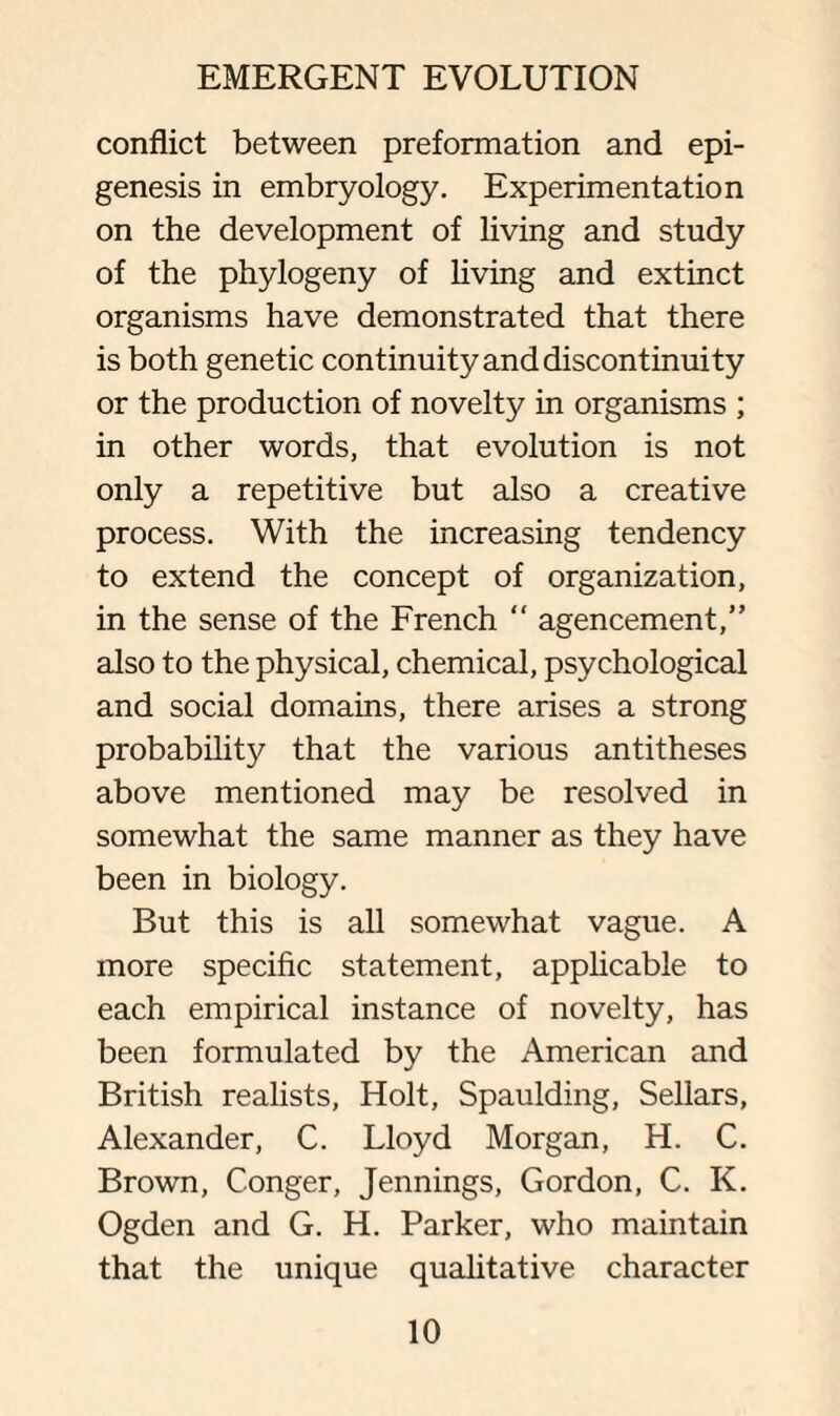 conflict between preformation and epi¬ genesis in embryology. Experimentation on the development of living and study of the phylogeny of living and extinct organisms have demonstrated that there is both genetic continuity and discontinuity or the production of novelty in organisms ; in other words, that evolution is not only a repetitive but also a creative process. With the increasing tendency to extend the concept of organization, in the sense of the French “ agencement,” also to the physical, chemical, psychological and social domains, there arises a strong probability that the various antitheses above mentioned may be resolved in somewhat the same manner as they have been in biology. But this is all somewhat vague. A more specific statement, applicable to each empirical instance of novelty, has been formulated by the American and British realists, Holt, Spaulding, Sellars, Alexander, C. Lloyd Morgan, H. C. Brown, Conger, Jennings, Gordon, C. K. Ogden and G. H. Parker, who maintain that the unique qualitative character