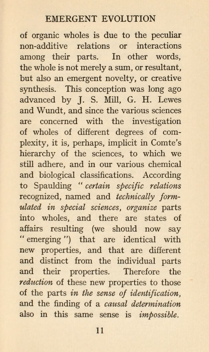 of organic wholes is due to the peculiar non-additive relations or interactions among their parts. In other words, the whole is not merely a sum, or resultant, but also an emergent novelty, or creative synthesis. This conception was long ago advanced by J. S. Mill, G. H. Lewes and Wundt, and since the various sciences are concerned with the investigation of wholes of different degrees of com¬ plexity, it is, perhaps, implicit in Comte’s hierarchy of the sciences, to which we still adhere, and in our various chemical and biological classifications. According to Spaulding “ certain specific relations recognized, named and technically form¬ ulated in special sciences, organize parts into wholes, and there are states of affairs resulting (we should now say “ emerging ”) that are identical with new properties, and that are different and distinct from the individual parts and their properties. Therefore the reduction of these new properties to those of the parts in the sense of identification, and the finding of a causal determination also in this same sense is impossible.