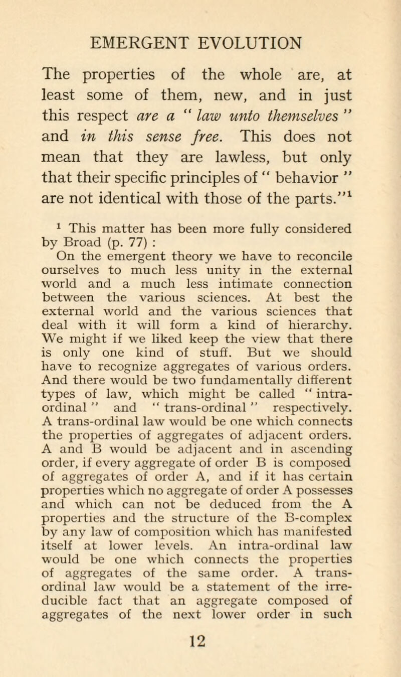 The properties of the whole are, at least some of them, new, and in just this respect are a “ law unto themselves ” and in this sense free. This does not mean that they are lawless, but only that their specific principles of “ behavior ” are not identical with those of the parts.”1 1 This matter has been more fully considered by Broad (p. 77) : On the emergent theory we have to reconcile ourselves to much less unity in the external world and a much less intimate connection between the various sciences. At best the external world and the various sciences that deal with it will form a kind of hierarchy. We might if we liked keep the view that there is only one kind of stuff. But we should have to recognize aggregates of various orders. And there would be two fundamentally different types of law, which might be called “ intra- ordinal  and “ trans-ordinal ” respectively. A trans-ordinal law would be one which connects the properties of aggregates of adjacent orders. A and B would be adjacent and in ascending order, if every aggregate of order B is composed of aggregates of order A, and if it has certain properties which no aggregate of order A possesses and which can not be deduced from the A properties and the structure of the B-complex by any law of composition which has manifested itself at lower levels. An intra-ordinal law would be one which connects the properties of aggregates of the same order. A trans¬ ordinal law would be a statement of the irre¬ ducible fact that an aggregate composed of aggregates of the next lower order in such