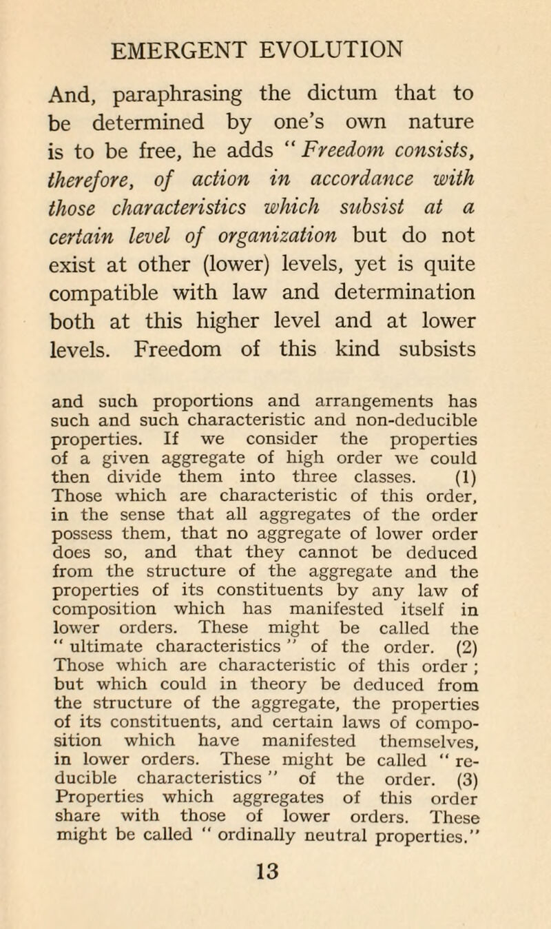 And, paraphrasing the dictum that to be determined by one’s own nature is to be free, he adds “ Freedom consists, therefore, of action in accordance with those characteristics which subsist at a certain level of organization but do not exist at other (lower) levels, yet is quite compatible with law and determination both at this higher level and at lower levels. Freedom of this kind subsists and such proportions and arrangements has such and such characteristic and non-deducible properties. If we consider the properties of a given aggregate of high order we could then divide them into three classes. (1) Those which are characteristic of this order, in the sense that all aggregates of the order possess them, that no aggregate of lower order does so, and that they cannot be deduced from the structure of the aggregate and the properties of its constituents by any law of composition which has manifested itself in lower orders. These might be called the “ ultimate characteristics ” of the order. (2) Those which are characteristic of this order ; but which could in theory be deduced from the structure of the aggregate, the properties of its constituents, and certain laws of compo¬ sition which have manifested themselves, in lower orders. These might be called “ re¬ ducible characteristics ” of the order. (3) Properties which aggregates of this order share with those of lower orders. These might be called “ ordinally neutral properties.”