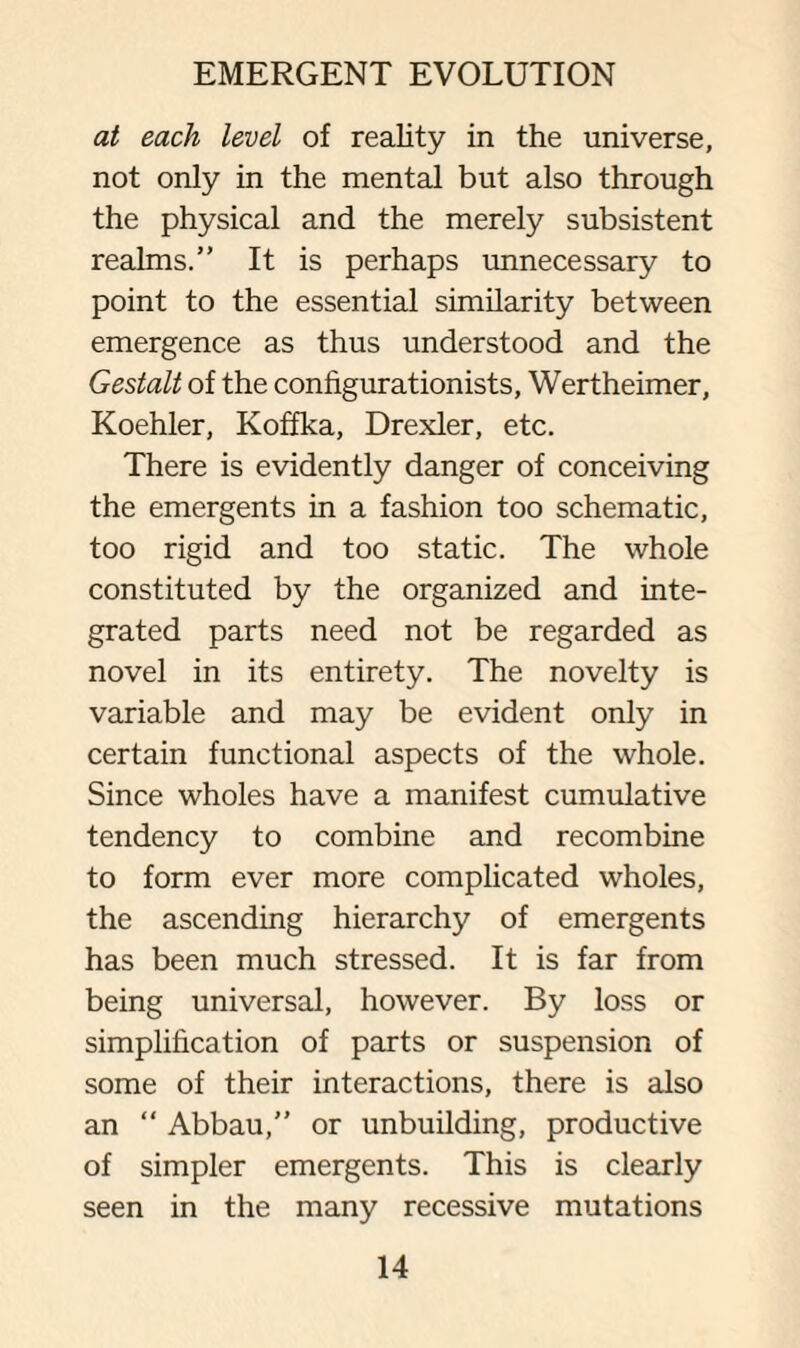 at each level of reality in the universe, not only in the mental but also through the physical and the merely subsistent realms.” It is perhaps unnecessary to point to the essential similarity between emergence as thus understood and the Gestalt of the configurationists, Wertheimer, Koehler, Koffka, Drexler, etc. There is evidently danger of conceiving the emergents in a fashion too schematic, too rigid and too static. The whole constituted by the organized and inte¬ grated parts need not be regarded as novel in its entirety. The novelty is variable and may be evident only in certain functional aspects of the whole. Since wholes have a manifest cumulative tendency to combine and recombine to form ever more complicated wholes, the ascending hierarchy of emergents has been much stressed. It is far from being universal, however. By loss or simplification of parts or suspension of some of their interactions, there is also an “ Abbau,” or unbuilding, productive of simpler emergents. This is clearly seen in the many recessive mutations