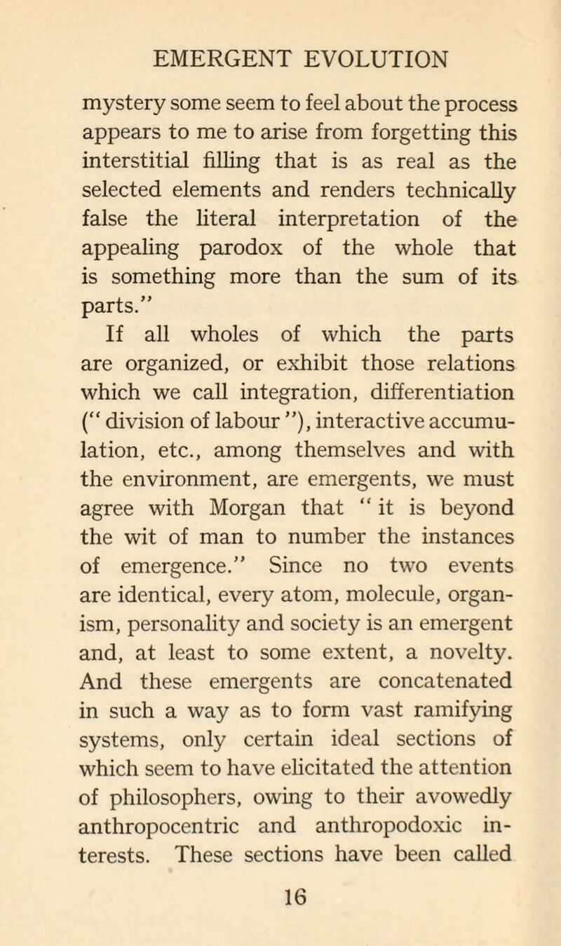 mystery some seem to feel about the process appears to me to arise from forgetting this interstitial filling that is as real as the selected elements and renders technically false the literal interpretation of the appealing paradox of the whole that is something more than the sum of its parts.” If all wholes of which the parts are organized, or exhibit those relations which we call integration, differentiation (“ division of labour ”), interactive accumu¬ lation, etc., among themselves and with the environment, are emergents, we must agree with Morgan that “it is beyond the wit of man to number the instances of emergence.” Since no two events are identical, every atom, molecule, organ¬ ism, personality and society is an emergent and, at least to some extent, a novelty. And these emergents are concatenated in such a way as to form vast ramifying systems, only certain ideal sections of which seem to have elicitated the attention of philosophers, owing to their avowedly anthropocentric and anthropodoxic in¬ terests. These sections have been called