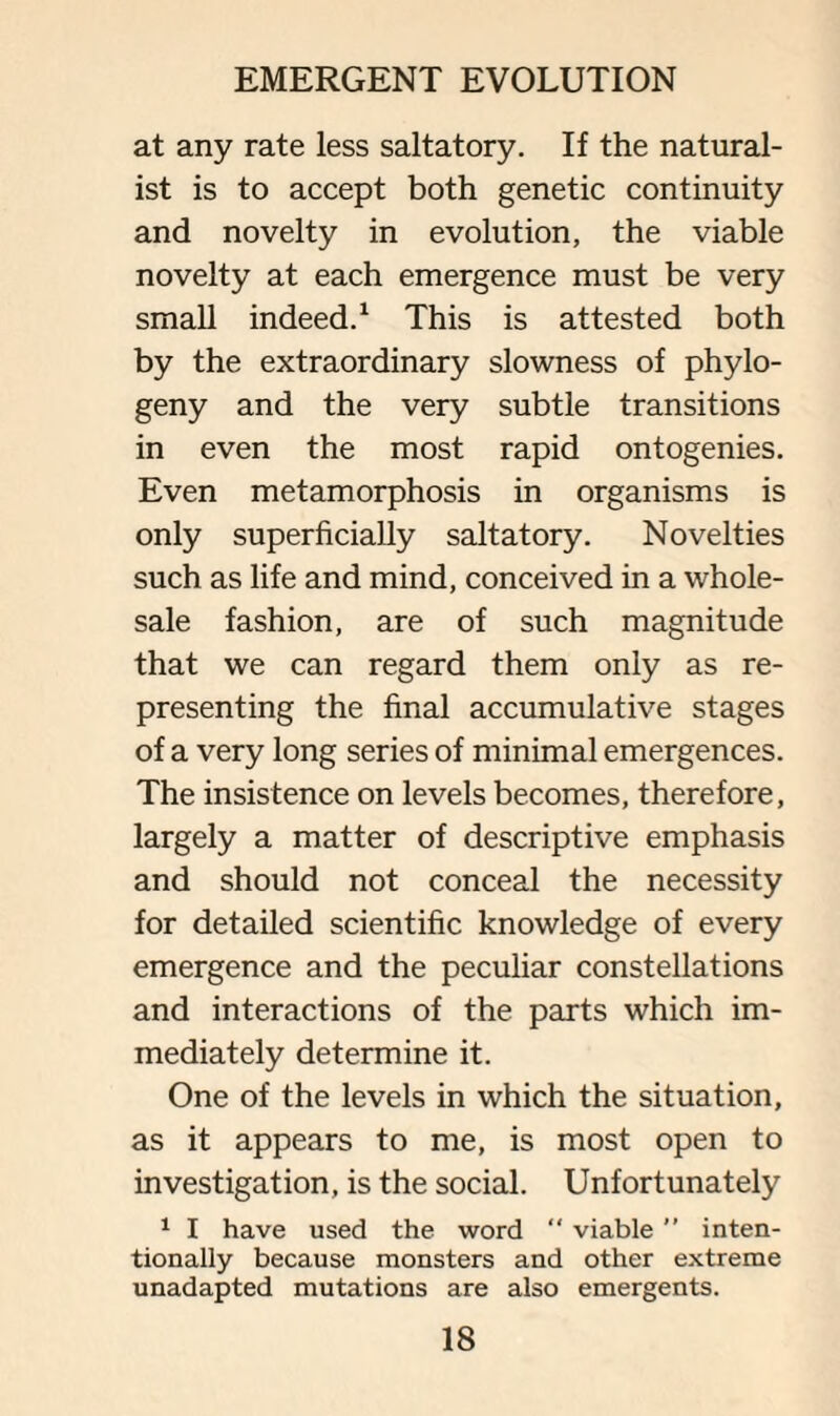 at any rate less saltatory. If the natural¬ ist is to accept both genetic continuity and novelty in evolution, the viable novelty at each emergence must be very small indeed.1 This is attested both by the extraordinary slowness of phyto¬ geny and the very subtle transitions in even the most rapid ontogenies. Even metamorphosis in organisms is only superficially saltatory. Novelties such as life and mind, conceived in a whole¬ sale fashion, are of such magnitude that we can regard them only as re¬ presenting the final accumulative stages of a very tong series of minimal emergences. The insistence on levels becomes, therefore, largely a matter of descriptive emphasis and should not conceal the necessity for detailed scientific knowledge of every emergence and the peculiar constellations and interactions of the parts which im¬ mediately determine it. One of the levels in which the situation, as it appears to me, is most open to investigation, is the social. Unfortunately 1 I have used the word “ viable ” inten¬ tionally because monsters and other extreme unadapted mutations are also emergents.