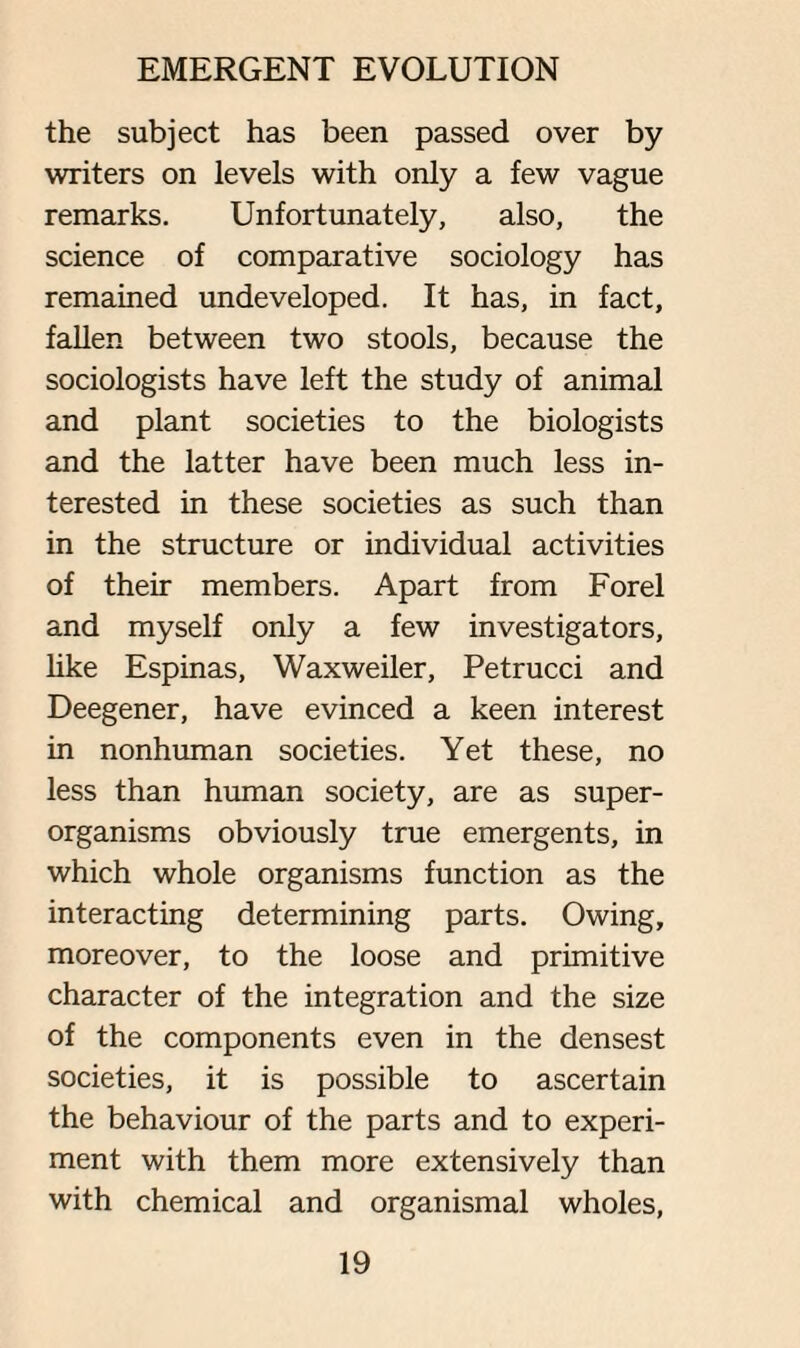 the subject has been passed over by writers on levels with only a few vague remarks. Unfortunately, also, the science of comparative sociology has remained undeveloped. It has, in fact, fallen between two stools, because the sociologists have left the study of animal and plant societies to the biologists and the latter have been much less in¬ terested in these societies as such than in the structure or individual activities of their members. Apart from Forel and myself only a few investigators, like Espinas, Waxweiler, Petrucci and Deegener, have evinced a keen interest in nonhuman societies. Yet these, no less than human society, are as super¬ organisms obviously true emergents, in which whole organisms function as the interacting determining parts. Owing, moreover, to the loose and primitive character of the integration and the size of the components even in the densest societies, it is possible to ascertain the behaviour of the parts and to experi¬ ment with them more extensively than with chemical and organismal wholes,